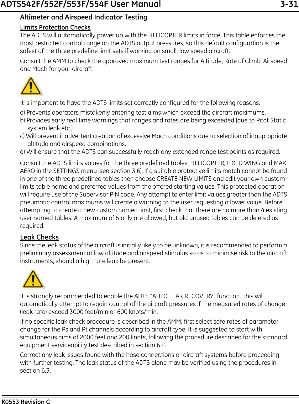 ADTS542F/552F/553F/554F User Manual  3-31K0553 Revision CAltimeter and Airspeed Indicator TestingLimits Protection ChecksThe ADTS will automatically power up with the HELICOPTER limits in force. This table enforces the most restricted control range on the ADTS output pressures, so this default configuration is the safest of the three predefine limit sets if working on small, low speed aircraft.Consult the AMM to check the approved maximum test ranges for Altitude, Rate of Climb, Airspeed and Mach for your aircraft.It is important to have the ADTS limits set correctly configured for the following reasons:a) Prevents operators mistakenly entering test aims which exceed the aircraft maximums.b) Provides early real time warnings that ranges and rates are being exceeded (due to Pitot Static system leak etc.).c) Will prevent inadvertent creation of excessive Mach conditions due to selection of inappropriate altitude and airspeed combinations.d) Will ensure that the ADTS can successfully reach any extended range test points as required.Consult the ADTS limits values for the three predefined tables, HELICOPTER, FIXED WING and MAX AERO in the SETTINGS menu (see section 3.6). If a suitable protective limits match cannot be found in one of the three predefined tables then choose CREATE NEW LIMITS and edit your own custom limits table name and preferred values from the offered starting values. This protected operation will require use of the Supervisor PIN code. Any attempt to enter limit values greater than the ADTS pneumatic control maximums will create a warning to the user requesting a lower value. Before attempting to create a new custom named limit, first check that there are no more than 4 existing user named tables. A maximum of 5 only are allowed, but old unused tables can be deleted as required.Leak ChecksSince the leak status of the aircraft is initially likely to be unknown, it is recommended to perform a preliminary assessment at low altitude and airspeed stimulus so as to minimise risk to the aircraft instruments, should a high rate leak be present.It is strongly recommended to enable the ADTS “AUTO LEAK RECOVERY” function. This will automatically attempt to regain control of the aircraft pressures if the measured rates of change (leak rate) exceed 3000 feet/min or 600 knots/min.If no specific leak check procedure is described in the AMM, first select safe rates of parameter change for the Ps and Pt channels according to aircraft type. It is suggested to start with simultaneous aims of 2000 feet and 200 knots, following the procedure described for the standard equipment serviceability test described in section 6.2.Correct any leak issues found with the hose connections or aircraft systems before proceeding with further testing. The leak status of the ADTS alone may be verified using the procedures in section 6.3.