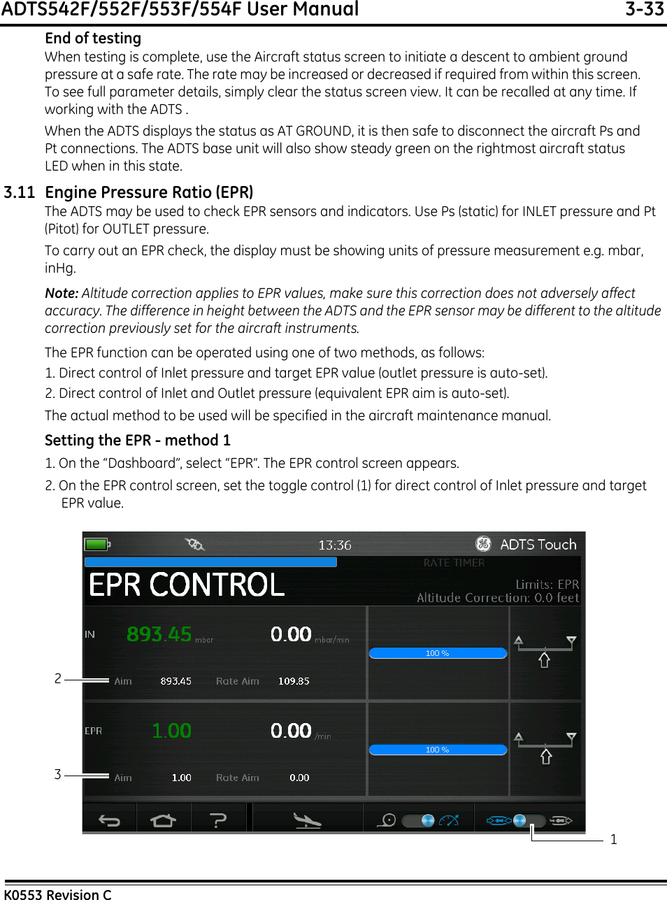 ADTS542F/552F/553F/554F User Manual  3-33K0553 Revision CEnd of testingWhen testing is complete, use the Aircraft status screen to initiate a descent to ambient ground pressure at a safe rate. The rate may be increased or decreased if required from within this screen. To see full parameter details, simply clear the status screen view. It can be recalled at any time. If working with the ADTS .When the ADTS displays the status as AT GROUND, it is then safe to disconnect the aircraft Ps and Pt connections. The ADTS base unit will also show steady green on the rightmost aircraft status LED when in this state.3.11 Engine Pressure Ratio (EPR)The ADTS may be used to check EPR sensors and indicators. Use Ps (static) for INLET pressure and Pt (Pitot) for OUTLET pressure.To carry out an EPR check, the display must be showing units of pressure measurement e.g. mbar, inHg.Note: Altitude correction applies to EPR values, make sure this correction does not adversely affect accuracy. The difference in height between the ADTS and the EPR sensor may be different to the altitude correction previously set for the aircraft instruments.The EPR function can be operated using one of two methods, as follows:1. Direct control of Inlet pressure and target EPR value (outlet pressure is auto-set).2. Direct control of Inlet and Outlet pressure (equivalent EPR aim is auto-set).The actual method to be used will be specified in the aircraft maintenance manual.Setting the EPR - method 11. On the “Dashboard”, select “EPR”. The EPR control screen appears.2. On the EPR control screen, set the toggle control (1) for direct control of Inlet pressure and target EPR value.213