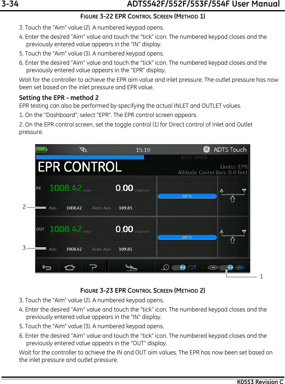 3-34  ADTS542F/552F/553F/554F User ManualK0553 Revision CFIGURE 3-22 EPR CONTROL SCREEN (METHOD 1)3. Touch the “Aim” value (2). A numbered keypad opens.4. Enter the desired “Aim” value and touch the “tick” icon. The numbered keypad closes and the previously entered value appears in the “IN” display.5. Touch the “Aim” value (3). A numbered keypad opens.6. Enter the desired “Aim” value and touch the “tick” icon. The numbered keypad closes and the previously entered value appears in the “EPR” display.Wait for the controller to achieve the EPR aim value and inlet pressure. The outlet pressure has now been set based on the inlet pressure and EPR value.Setting the EPR - method 2EPR testing can also be performed by specifying the actual INLET and OUTLET values.1. On the “Dashboard”, select “EPR”. The EPR control screen appears.2. On the EPR control screen, set the toggle control (1) for Direct control of Inlet and Outlet pressure.FIGURE 3-23 EPR CONTROL SCREEN (METHOD 2)3. Touch the “Aim” value (2). A numbered keypad opens.4. Enter the desired “Aim” value and touch the “tick” icon. The numbered keypad closes and the previously entered value appears in the “IN” display.5. Touch the “Aim” value (3). A numbered keypad opens.6. Enter the desired “Aim” value and touch the “tick” icon. The numbered keypad closes and the previously entered value appears in the “OUT” display.Wait for the controller to achieve the IN and OUT aim values. The EPR has now been set based on the inlet pressure and outlet pressure.123