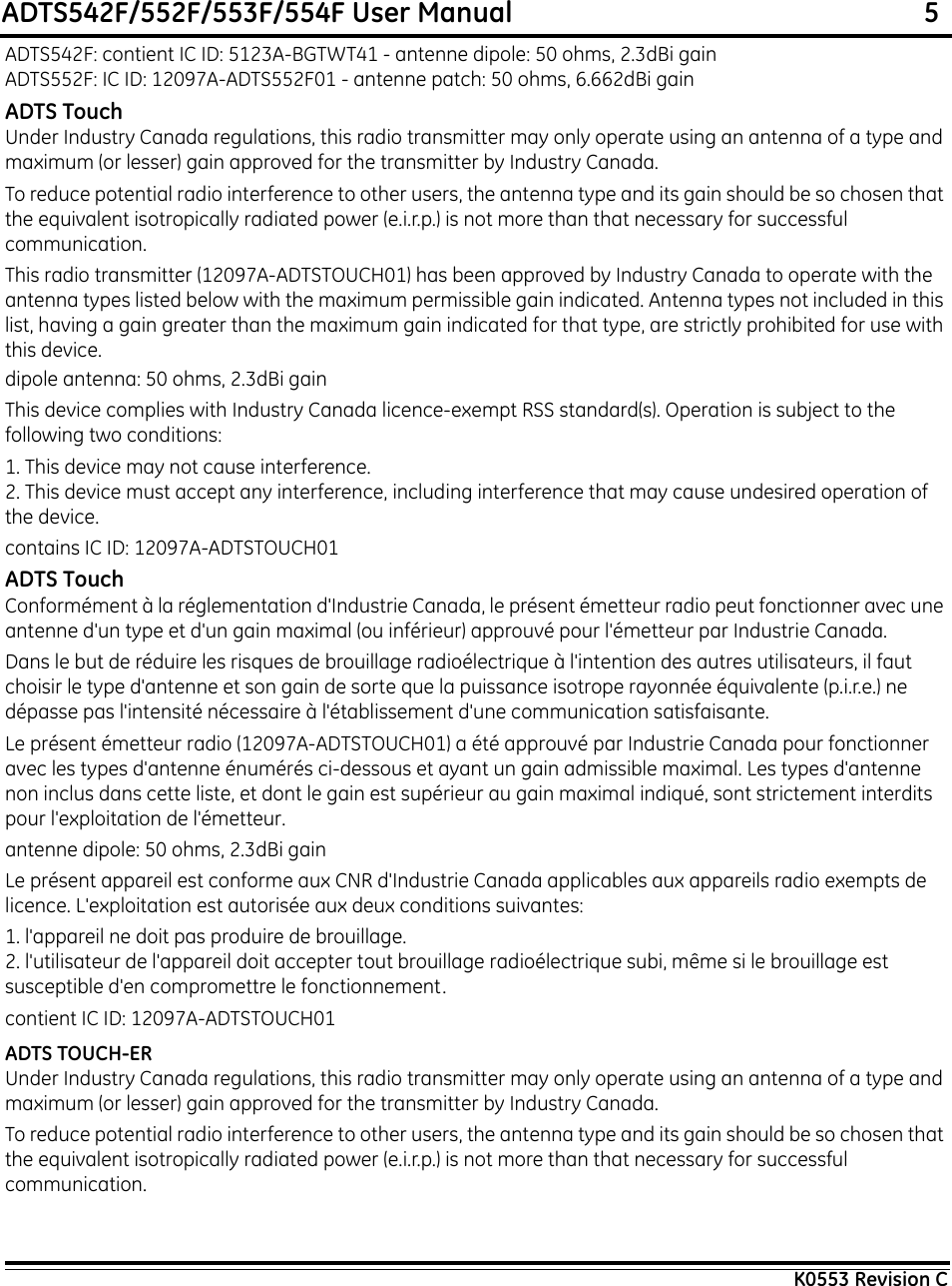 ADTS542F/552F/553F/554F User Manual                                                             5K0553 Revision CADTS542F: contient IC ID: 5123A-BGTWT41 - antenne dipole: 50 ohms, 2.3dBi gainADTS552F: IC ID: 12097A-ADTS552F01 - antenne patch: 50 ohms, 6.662dBi gainADTS TouchUnder Industry Canada regulations, this radio transmitter may only operate using an antenna of a type and maximum (or lesser) gain approved for the transmitter by Industry Canada.To reduce potential radio interference to other users, the antenna type and its gain should be so chosen that the equivalent isotropically radiated power (e.i.r.p.) is not more than that necessary for successful communication.This radio transmitter (12097A-ADTSTOUCH01) has been approved by Industry Canada to operate with the antenna types listed below with the maximum permissible gain indicated. Antenna types not included in this list, having a gain greater than the maximum gain indicated for that type, are strictly prohibited for use with this device.dipole antenna: 50 ohms, 2.3dBi gainThis device complies with Industry Canada licence-exempt RSS standard(s). Operation is subject to the following two conditions:1. This device may not cause interference.2. This device must accept any interference, including interference that may cause undesired operation of the device.contains IC ID: 12097A-ADTSTOUCH01ADTS TouchConformément à la réglementation d&apos;Industrie Canada, le présent émetteur radio peut fonctionner avec une antenne d&apos;un type et d&apos;un gain maximal (ou inférieur) approuvé pour l&apos;émetteur par Industrie Canada.Dans le but de réduire les risques de brouillage radioélectrique à l&apos;intention des autres utilisateurs, il faut choisir le type d&apos;antenne et son gain de sorte que la puissance isotrope rayonnée équivalente (p.i.r.e.) ne dépasse pas l&apos;intensité nécessaire à l&apos;établissement d&apos;une communication satisfaisante. Le présent émetteur radio (12097A-ADTSTOUCH01) a été approuvé par Industrie Canada pour fonctionner avec les types d&apos;antenne énumérés ci-dessous et ayant un gain admissible maximal. Les types d&apos;antenne non inclus dans cette liste, et dont le gain est supérieur au gain maximal indiqué, sont strictement interdits pour l&apos;exploitation de l&apos;émetteur.antenne dipole: 50 ohms, 2.3dBi gainLe présent appareil est conforme aux CNR d&apos;Industrie Canada applicables aux appareils radio exempts de licence. L&apos;exploitation est autorisée aux deux conditions suivantes:1. l&apos;appareil ne doit pas produire de brouillage.2. l&apos;utilisateur de l&apos;appareil doit accepter tout brouillage radioélectrique subi, même si le brouillage est susceptible d&apos;en compromettre le fonctionnement.contient IC ID: 12097A-ADTSTOUCH01ADTS TOUCH-ERUnder Industry Canada regulations, this radio transmitter may only operate using an antenna of a type and maximum (or lesser) gain approved for the transmitter by Industry Canada.To reduce potential radio interference to other users, the antenna type and its gain should be so chosen that the equivalent isotropically radiated power (e.i.r.p.) is not more than that necessary for successful communication.