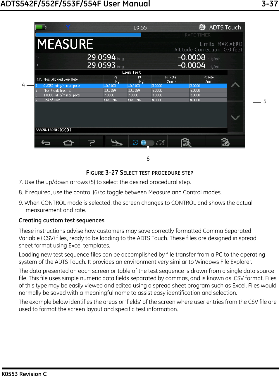 ADTS542F/552F/553F/554F User Manual  3-37K0553 Revision CFIGURE 3-27 SELECT TEST PROCEDURE STEP7. Use the up/down arrows (5) to select the desired procedural step.8. If required, use the control (6) to toggle between Measure and Control modes.9. When CONTROL mode is selected, the screen changes to CONTROL and shows the actual measurement and rate.Creating custom test sequencesThese instructions advise how customers may save correctly formatted Comma Separated Variable (.CSV) files, ready to be loading to the ADTS Touch. These files are designed in spread sheet format using Excel templates.Loading new test sequence files can be accomplished by file transfer from a PC to the operating system of the ADTS Touch. It provides an environment very similar to Windows File Explorer.The data presented on each screen or table of the test sequence is drawn from a single data source file. This file uses simple numeric data fields separated by commas, and is known as .CSV format. Files of this type may be easily viewed and edited using a spread sheet program such as Excel. Files would normally be saved with a meaningful name to assist easy identification and selection.The example below identifies the areas or ‘fields’ of the screen where user entries from the CSV file are used to format the screen layout and specific test information.456