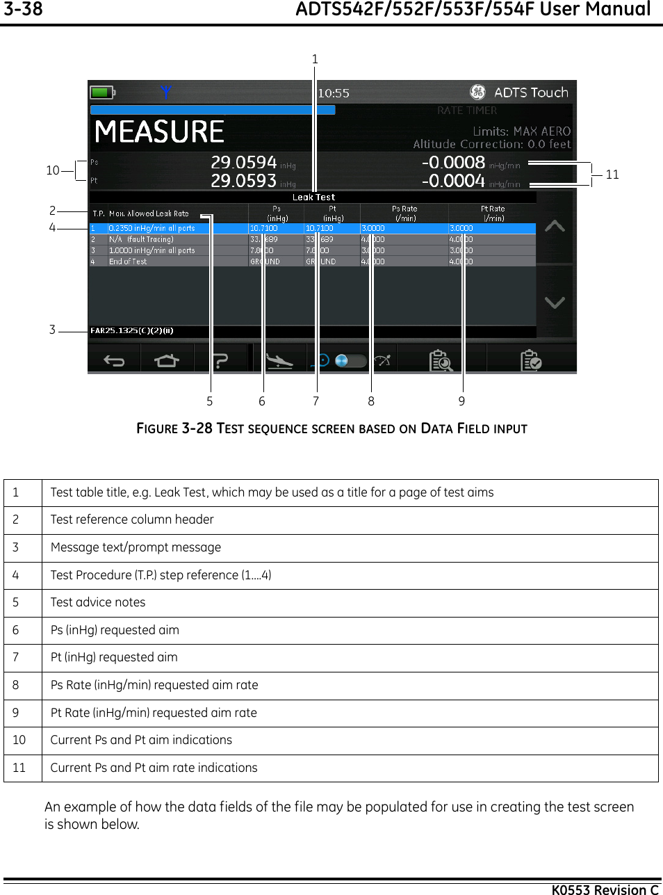 3-38  ADTS542F/552F/553F/554F User ManualK0553 Revision CFIGURE 3-28 TEST SEQUENCE SCREEN BASED ON DATA FIELD INPUTAn example of how the data fields of the file may be populated for use in creating the test screen is shown below.1 Test table title, e.g. Leak Test, which may be used as a title for a page of test aims2 Test reference column header3 Message text/prompt message4 Test Procedure (T.P.) step reference (1....4)5Test advice notes6 Ps (inHg) requested aim7 Pt (inHg) requested aim8 Ps Rate (inHg/min) requested aim rate9 Pt Rate (inHg/min) requested aim rate10 Current Ps and Pt aim indications11 Current Ps and Pt aim rate indications123111045678 9