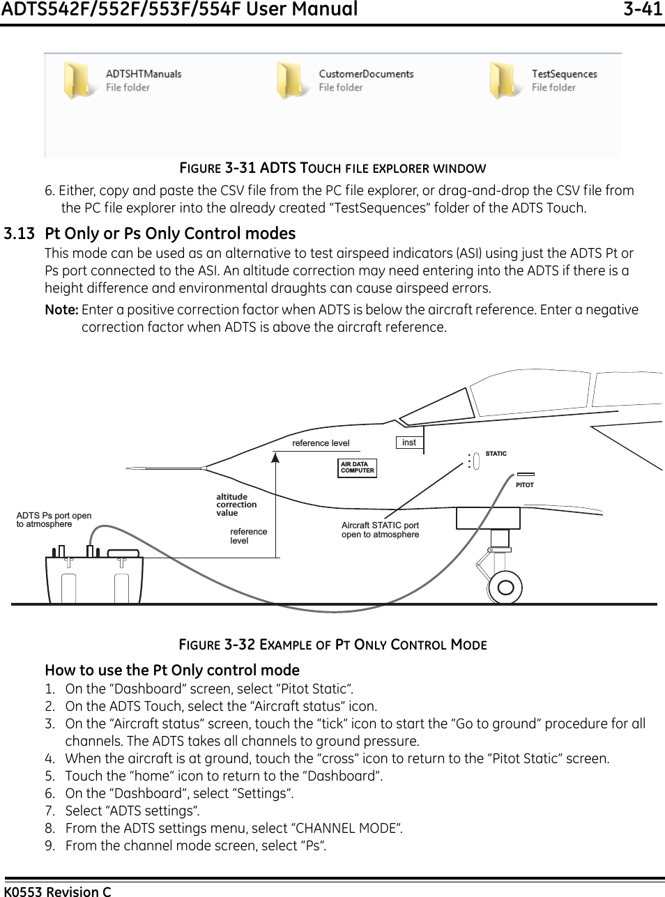 ADTS542F/552F/553F/554F User Manual  3-41K0553 Revision CFIGURE 3-31 ADTS TOUCH FILE EXPLORER WINDOW6. Either, copy and paste the CSV file from the PC file explorer, or drag-and-drop the CSV file from the PC file explorer into the already created “TestSequences” folder of the ADTS Touch.3.13 Pt Only or Ps Only Control modesThis mode can be used as an alternative to test airspeed indicators (ASI) using just the ADTS Pt or Ps port connected to the ASI. An altitude correction may need entering into the ADTS if there is a height difference and environmental draughts can cause airspeed errors.Note: Enter a positive correction factor when ADTS is below the aircraft reference. Enter a negative correction factor when ADTS is above the aircraft reference.FIGURE 3-32 EXAMPLE OF PT ONLY CONTROL MODEHow to use the Pt Only control mode1.   On the “Dashboard” screen, select “Pitot Static”.2.   On the ADTS Touch, select the “Aircraft status” icon.3.   On the “Aircraft status” screen, touch the “tick” icon to start the “Go to ground” procedure for all channels. The ADTS takes all channels to ground pressure.4.   When the aircraft is at ground, touch the “cross” icon to return to the “Pitot Static” screen.5.   Touch the “home” icon to return to the “Dashboard”.6.   On the “Dashboard”, select “Settings”.7.   Select “ADTS settings”.8.   From the ADTS settings menu, select “CHANNEL MODE”.9.   From the channel mode screen, select “Ps”.reference level instAIR DATACOMPUTERSTATICPITOTreference levelaltitudecorrectionvalueADTS Ps port opento atmosphere Aircraft STATIC portopen to atmosphere