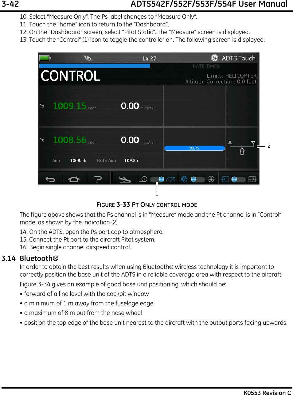 3-42  ADTS542F/552F/553F/554F User ManualK0553 Revision C10. Select “Measure Only”. The Ps label changes to “Measure Only”.11. Touch the “home” icon to return to the “Dashboard”.12. On the “Dashboard” screen, select “Pitot Static”. The “Measure” screen is displayed.13. Touch the “Control” (1) icon to toggle the controller on. The following screen is displayed:FIGURE 3-33 PT ONLY CONTROL MODEThe figure above shows that the Ps channel is in “Measure” mode and the Pt channel is in “Control” mode, as shown by the indication (2).14. On the ADTS, open the Ps port cap to atmosphere.15. Connect the Pt port to the aircraft Pitot system.16. Begin single channel airspeed control.3.14 Bluetooth®In order to obtain the best results when using Bluetooth® wireless technology it is important to correctly position the base unit of the ADTS in a reliable coverage area with respect to the aircraft.Figure 3-34 gives an example of good base unit positioning, which should be:• forward of a line level with the cockpit window• a minimum of 1 m away from the fuselage edge• a maximum of 8 m out from the nose wheel• position the top edge of the base unit nearest to the aircraft with the output ports facing upwards.21