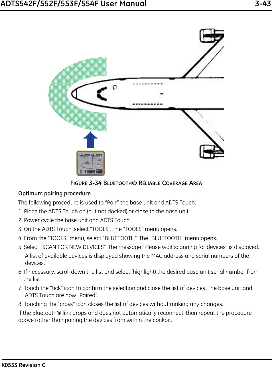 ADTS542F/552F/553F/554F User Manual  3-43K0553 Revision CFIGURE 3-34 BLUETOOTH® RELIABLE COVERAGE AREAOptimum pairing procedureThe following procedure is used to “Pair” the base unit and ADTS Touch:1. Place the ADTS Touch on (but not docked) or close to the base unit.2. Power cycle the base unit and ADTS Touch.3. On the ADTS Touch, select “TOOLS”. The “TOOLS” menu opens.4. From the “TOOLS” menu, select “BLUETOOTH”. The “BLUETOOTH” menu opens.5. Select “SCAN FOR NEW DEVICES”. The message “Please wait scanning for devices” is displayed.A list of available devices is displayed showing the MAC address and serial numbers of the devices.6. If necessary, scroll down the list and select (highlight) the desired base unit serial number from the list.7. Touch the “tick” icon to confirm the selection and close the list of devices. The base unit and ADTS Touch are now “Paired”.8. Touching the “cross” icon closes the list of devices without making any changes.If the Bluetooth® link drops and does not automatically reconnect, then repeat the procedure above rather than pairing the devices from within the cockpit.