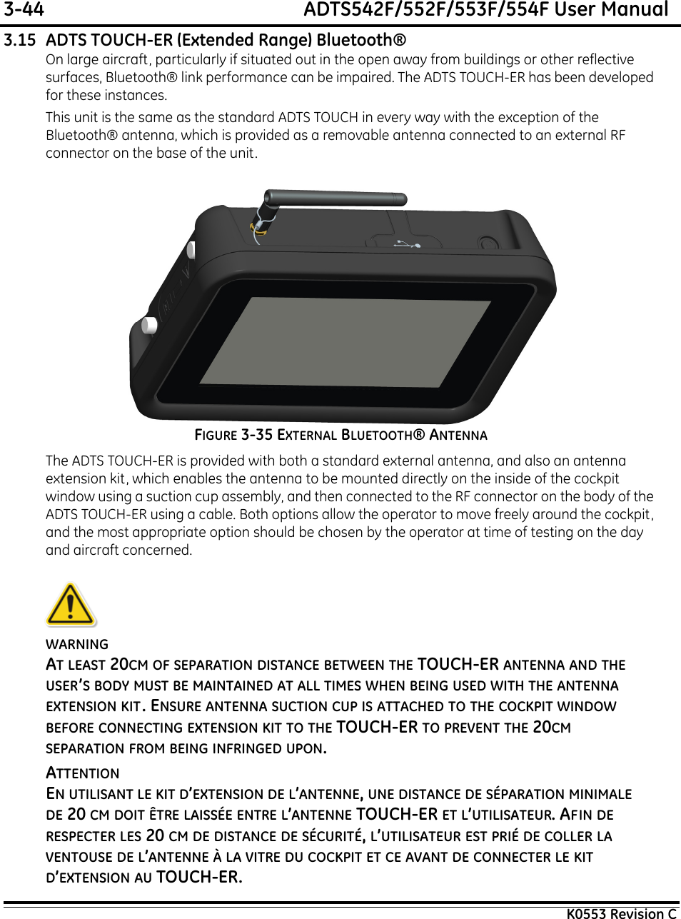 3-44  ADTS542F/552F/553F/554F User ManualK0553 Revision C3.15 ADTS TOUCH-ER (Extended Range) Bluetooth®On large aircraft, particularly if situated out in the open away from buildings or other reflective surfaces, Bluetooth® link performance can be impaired. The ADTS TOUCH-ER has been developed for these instances.This unit is the same as the standard ADTS TOUCH in every way with the exception of the Bluetooth® antenna, which is provided as a removable antenna connected to an external RF connector on the base of the unit.FIGURE 3-35 EXTERNAL BLUETOOTH® ANTENNAThe ADTS TOUCH-ER is provided with both a standard external antenna, and also an antenna extension kit, which enables the antenna to be mounted directly on the inside of the cockpit window using a suction cup assembly, and then connected to the RF connector on the body of the ADTS TOUCH-ER using a cable. Both options allow the operator to move freely around the cockpit, and the most appropriate option should be chosen by the operator at time of testing on the day and aircraft concerned.WARNINGAT LEAST 20CM OF SEPARATION DISTANCE BETWEEN THE TOUCH-ER ANTENNA AND THE USER’S BODY MUST BE MAINTAINED AT ALL TIMES WHEN BEING USED WITH THE ANTENNA EXTENSION KIT. ENSURE ANTENNA SUCTION CUP IS ATTACHED TO THE COCKPIT WINDOW BEFORE CONNECTING EXTENSION KIT TO THE TOUCH-ER TO PREVENT THE 20CM SEPARATION FROM BEING INFRINGED UPON.ATTENTIONEN UTILISANT LE KIT D’EXTENSION DE L’ANTENNE, UNE DISTANCE DE SÉPARATION MINIMALE DE 20 CM DOIT ÊTRE LAISSÉE ENTRE L’ANTENNE TOUCH-ER ET L’UTILISATEUR. AFIN DE RESPECTER LES 20 CM DE DISTANCE DE SÉCURITÉ, L’UTILISATEUR EST PRIÉ DE COLLER LA VENTOUSE DE L’ANTENNE À LA VITRE DU COCKPIT ET CE AVANT DE CONNECTER LE KIT D’EXTENSION AU TOUCH-ER.