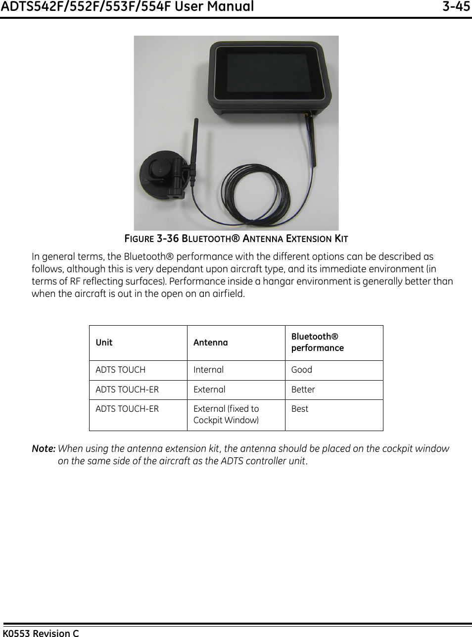 ADTS542F/552F/553F/554F User Manual  3-45K0553 Revision CFIGURE 3-36 BLUETOOTH® ANTENNA EXTENSION KITIn general terms, the Bluetooth® performance with the different options can be described as follows, although this is very dependant upon aircraft type, and its immediate environment (in terms of RF reflecting surfaces). Performance inside a hangar environment is generally better than when the aircraft is out in the open on an airfield.Note: When using the antenna extension kit, the antenna should be placed on the cockpit window on the same side of the aircraft as the ADTS controller unit.Unit Antenna Bluetooth® performanceADTS TOUCH Internal GoodADTS TOUCH-ER External BetterADTS TOUCH-ER External (fixed to Cockpit Window)Best