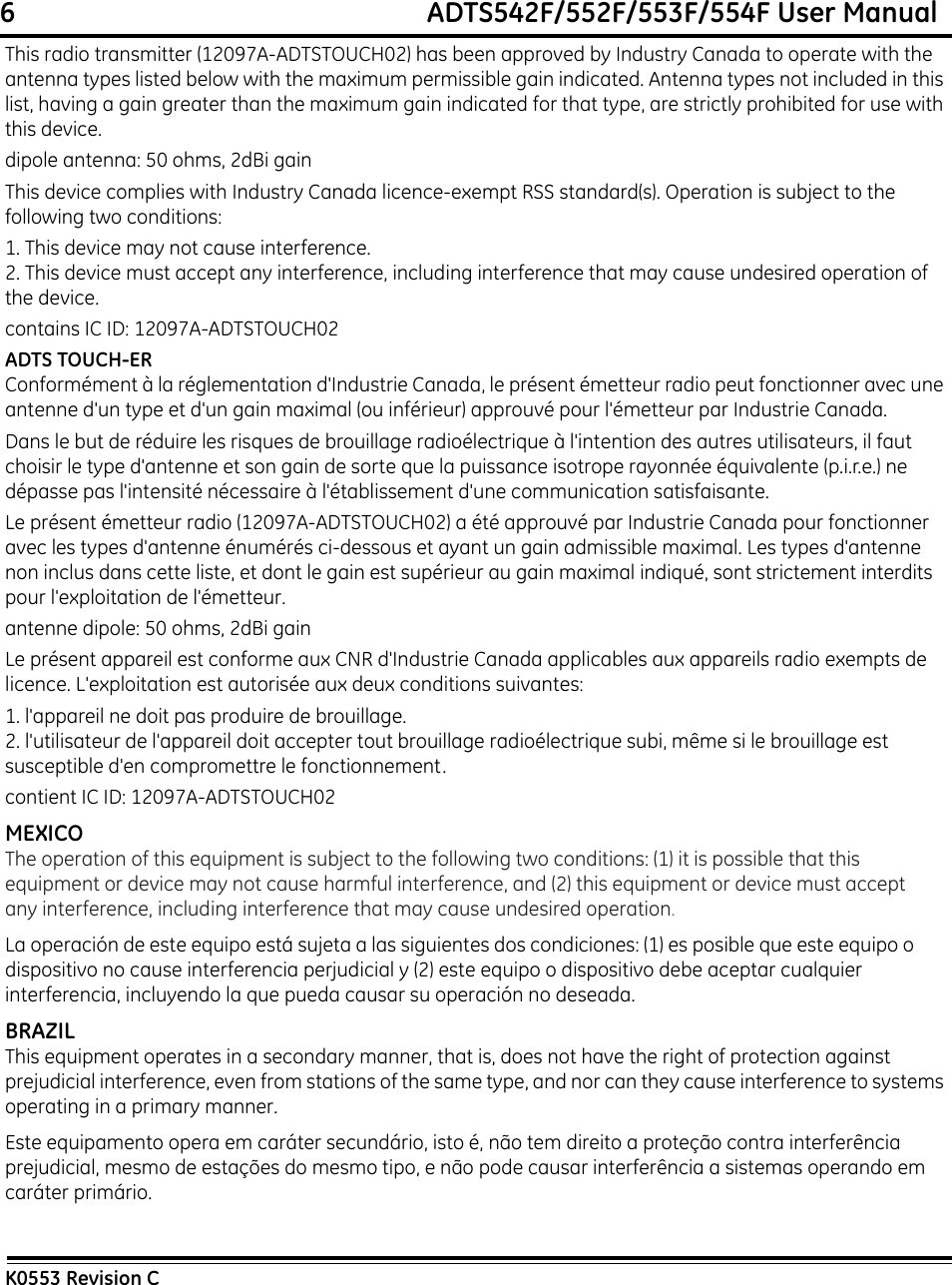 6                                                             ADTS542F/552F/553F/554F User ManualK0553 Revision CThis radio transmitter (12097A-ADTSTOUCH02) has been approved by Industry Canada to operate with the antenna types listed below with the maximum permissible gain indicated. Antenna types not included in this list, having a gain greater than the maximum gain indicated for that type, are strictly prohibited for use with this device.dipole antenna: 50 ohms, 2dBi gainThis device complies with Industry Canada licence-exempt RSS standard(s). Operation is subject to the following two conditions:1. This device may not cause interference.2. This device must accept any interference, including interference that may cause undesired operation of the device.contains IC ID: 12097A-ADTSTOUCH02ADTS TOUCH-ERConformément à la réglementation d&apos;Industrie Canada, le présent émetteur radio peut fonctionner avec une antenne d&apos;un type et d&apos;un gain maximal (ou inférieur) approuvé pour l&apos;émetteur par Industrie Canada.Dans le but de réduire les risques de brouillage radioélectrique à l&apos;intention des autres utilisateurs, il faut choisir le type d&apos;antenne et son gain de sorte que la puissance isotrope rayonnée équivalente (p.i.r.e.) ne dépasse pas l&apos;intensité nécessaire à l&apos;établissement d&apos;une communication satisfaisante. Le présent émetteur radio (12097A-ADTSTOUCH02) a été approuvé par Industrie Canada pour fonctionner avec les types d&apos;antenne énumérés ci-dessous et ayant un gain admissible maximal. Les types d&apos;antenne non inclus dans cette liste, et dont le gain est supérieur au gain maximal indiqué, sont strictement interdits pour l&apos;exploitation de l&apos;émetteur.antenne dipole: 50 ohms, 2dBi gainLe présent appareil est conforme aux CNR d&apos;Industrie Canada applicables aux appareils radio exempts de licence. L&apos;exploitation est autorisée aux deux conditions suivantes:1. l&apos;appareil ne doit pas produire de brouillage.2. l&apos;utilisateur de l&apos;appareil doit accepter tout brouillage radioélectrique subi, même si le brouillage est susceptible d&apos;en compromettre le fonctionnement.contient IC ID: 12097A-ADTSTOUCH02MEXICOThe operation of this equipment is subject to the following two conditions: (1) it is possible that this equipment or device may not cause harmful interference, and (2) this equipment or device must accept any interference, including interference that may cause undesired operation.La operación de este equipo está sujeta a las siguientes dos condiciones: (1) es posible que este equipo o dispositivo no cause interferencia perjudicial y (2) este equipo o dispositivo debe aceptar cualquier interferencia, incluyendo la que pueda causar su operación no deseada.BRAZILThis equipment operates in a secondary manner, that is, does not have the right of protection against prejudicial interference, even from stations of the same type, and nor can they cause interference to systems operating in a primary manner.Este equipamento opera em caráter secundário, isto é, não tem direito a proteção contra interferência prejudicial, mesmo de estações do mesmo tipo, e não pode causar interferência a sistemas operando em caráter primário.