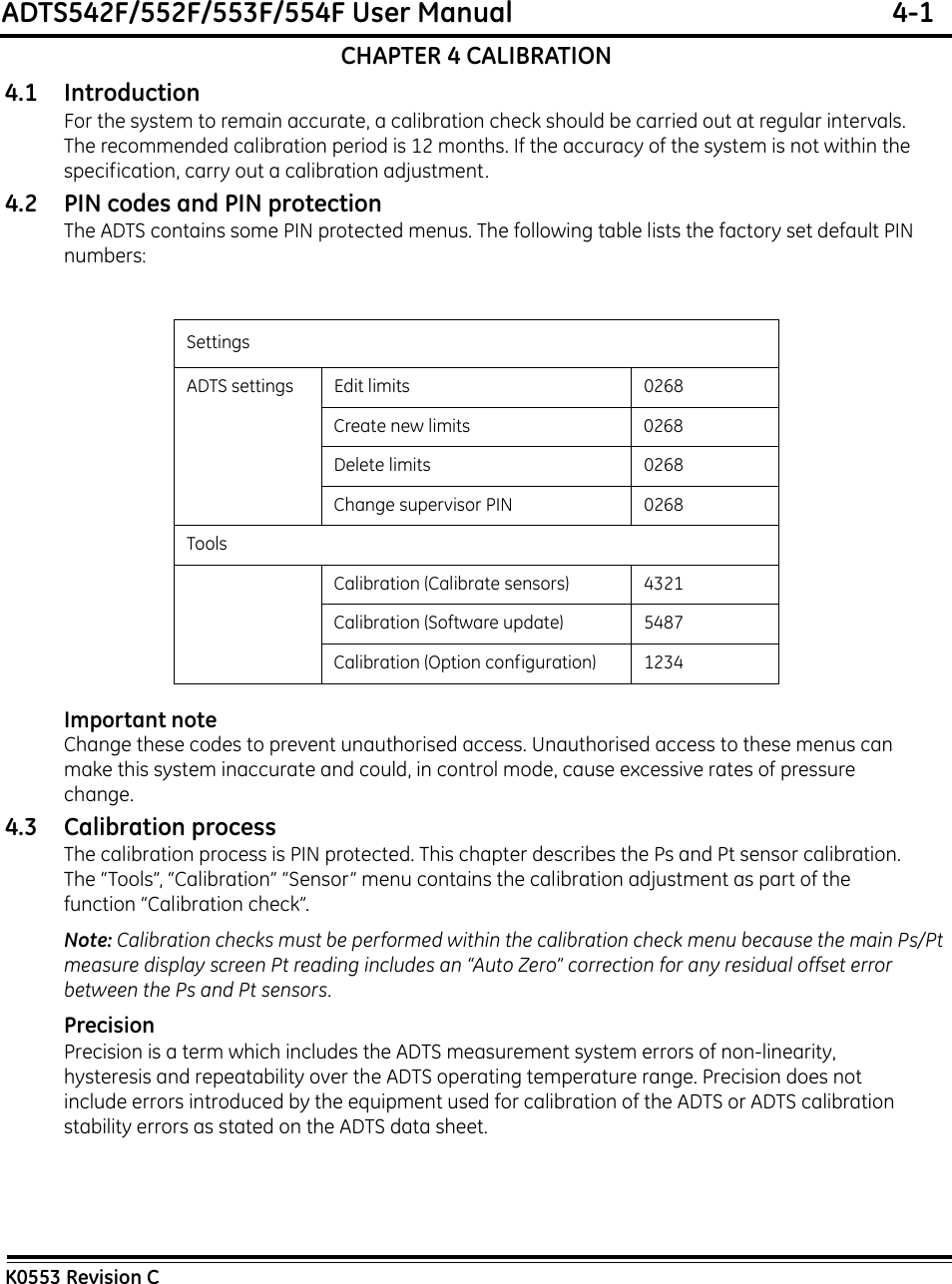 ADTS542F/552F/553F/554F User Manual  4-1K0553 Revision CCHAPTER 4 CALIBRATION4.1 IntroductionFor the system to remain accurate, a calibration check should be carried out at regular intervals. The recommended calibration period is 12 months. If the accuracy of the system is not within the specification, carry out a calibration adjustment.4.2 PIN codes and PIN protectionThe ADTS contains some PIN protected menus. The following table lists the factory set default PIN numbers:Important noteChange these codes to prevent unauthorised access. Unauthorised access to these menus can make this system inaccurate and could, in control mode, cause excessive rates of pressure change. 4.3 Calibration processThe calibration process is PIN protected. This chapter describes the Ps and Pt sensor calibration. The “Tools”, “Calibration” “Sensor” menu contains the calibration adjustment as part of the function “Calibration check”.Note: Calibration checks must be performed within the calibration check menu because the main Ps/Pt measure display screen Pt reading includes an “Auto Zero” correction for any residual offset error   between the Ps and Pt sensors.PrecisionPrecision is a term which includes the ADTS measurement system errors of non-linearity, hysteresis and repeatability over the ADTS operating temperature range. Precision does not include errors introduced by the equipment used for calibration of the ADTS or ADTS calibration stability errors as stated on the ADTS data sheet.SettingsADTS settings Edit limits 0268Create new limits 0268Delete limits 0268Change supervisor PIN 0268ToolsCalibration (Calibrate sensors) 4321Calibration (Software update) 5487Calibration (Option configuration) 1234