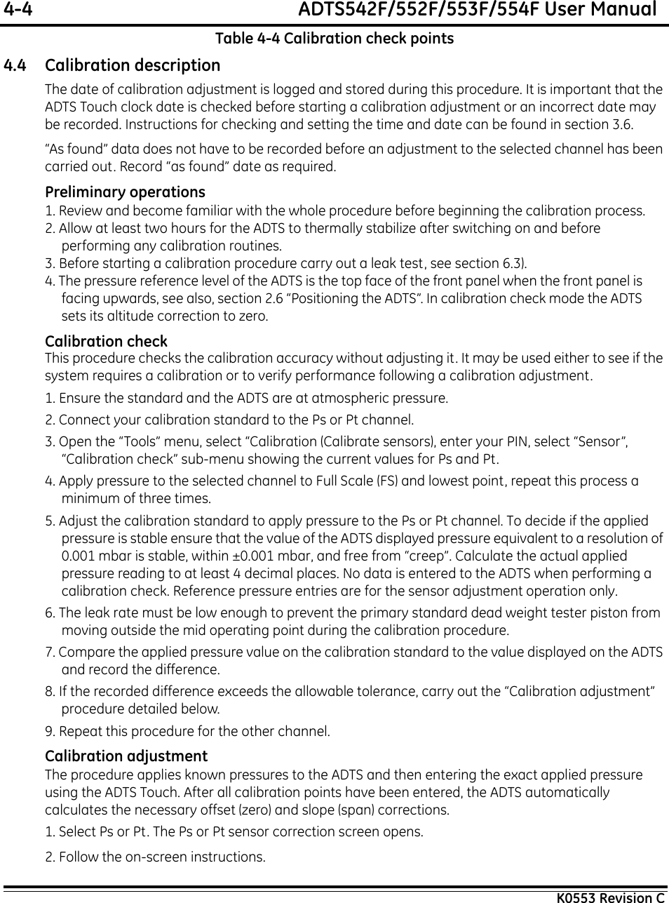 4-4  ADTS542F/552F/553F/554F User ManualK0553 Revision CTable 4-4 Calibration check points4.4 Calibration descriptionThe date of calibration adjustment is logged and stored during this procedure. It is important that the ADTS Touch clock date is checked before starting a calibration adjustment or an incorrect date may be recorded. Instructions for checking and setting the time and date can be found in section 3.6.“As found” data does not have to be recorded before an adjustment to the selected channel has been carried out. Record “as found” date as required.Preliminary operations1. Review and become familiar with the whole procedure before beginning the calibration process.2. Allow at least two hours for the ADTS to thermally stabilize after switching on and before performing any calibration routines.3. Before starting a calibration procedure carry out a leak test, see section 6.3).4. The pressure reference level of the ADTS is the top face of the front panel when the front panel is facing upwards, see also, section 2.6 “Positioning the ADTS”. In calibration check mode the ADTS sets its altitude correction to zero.Calibration checkThis procedure checks the calibration accuracy without adjusting it. It may be used either to see if the system requires a calibration or to verify performance following a calibration adjustment.1. Ensure the standard and the ADTS are at atmospheric pressure.2. Connect your calibration standard to the Ps or Pt channel.3. Open the “Tools” menu, select “Calibration (Calibrate sensors), enter your PIN, select “Sensor”, “Calibration check” sub-menu showing the current values for Ps and Pt.4. Apply pressure to the selected channel to Full Scale (FS) and lowest point, repeat this process a minimum of three times.5. Adjust the calibration standard to apply pressure to the Ps or Pt channel. To decide if the applied pressure is stable ensure that the value of the ADTS displayed pressure equivalent to a resolution of 0.001 mbar is stable, within ±0.001 mbar, and free from “creep”. Calculate the actual applied pressure reading to at least 4 decimal places. No data is entered to the ADTS when performing a calibration check. Reference pressure entries are for the sensor adjustment operation only.6. The leak rate must be low enough to prevent the primary standard dead weight tester piston from moving outside the mid operating point during the calibration procedure.7. Compare the applied pressure value on the calibration standard to the value displayed on the ADTS and record the difference.8. If the recorded difference exceeds the allowable tolerance, carry out the “Calibration adjustment” procedure detailed below.9. Repeat this procedure for the other channel.Calibration adjustmentThe procedure applies known pressures to the ADTS and then entering the exact applied pressure using the ADTS Touch. After all calibration points have been entered, the ADTS automatically calculates the necessary offset (zero) and slope (span) corrections.1. Select Ps or Pt. The Ps or Pt sensor correction screen opens.2. Follow the on-screen instructions.