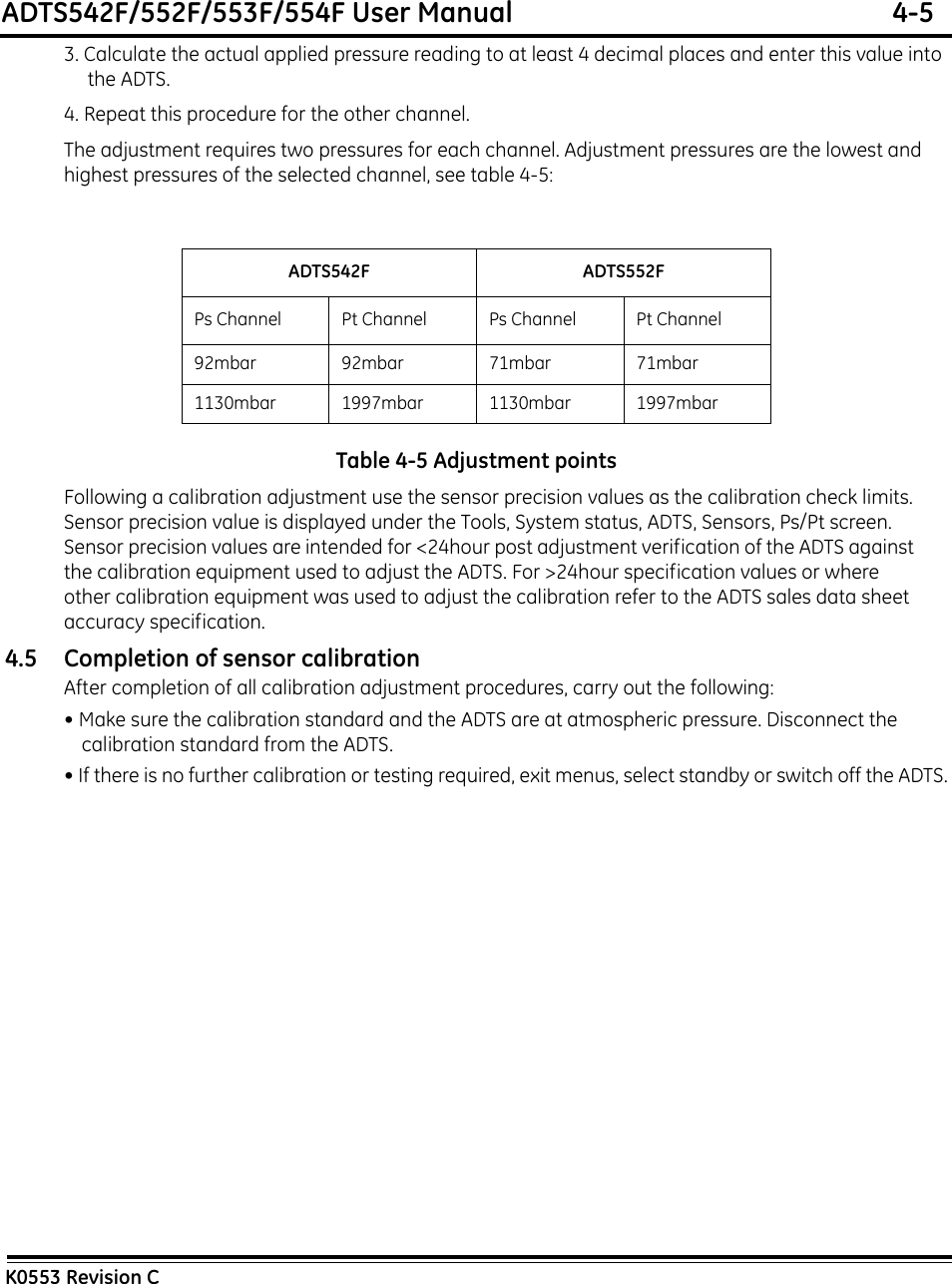 ADTS542F/552F/553F/554F User Manual  4-5K0553 Revision C3. Calculate the actual applied pressure reading to at least 4 decimal places and enter this value into the ADTS.4. Repeat this procedure for the other channel.The adjustment requires two pressures for each channel. Adjustment pressures are the lowest and highest pressures of the selected channel, see table 4-5:Table 4-5 Adjustment pointsFollowing a calibration adjustment use the sensor precision values as the calibration check limits. Sensor precision value is displayed under the Tools, System status, ADTS, Sensors, Ps/Pt screen. Sensor precision values are intended for &lt;24hour post adjustment verification of the ADTS against the calibration equipment used to adjust the ADTS. For &gt;24hour specification values or where other calibration equipment was used to adjust the calibration refer to the ADTS sales data sheet accuracy specification.4.5 Completion of sensor calibrationAfter completion of all calibration adjustment procedures, carry out the following:• Make sure the calibration standard and the ADTS are at atmospheric pressure. Disconnect the calibration standard from the ADTS.• If there is no further calibration or testing required, exit menus, select standby or switch off the ADTS.ADTS542F ADTS552FPs Channel Pt Channel Ps Channel Pt Channel92mbar92mbar71mbar71mbar1130mbar 1997mbar 1130mbar 1997mbar