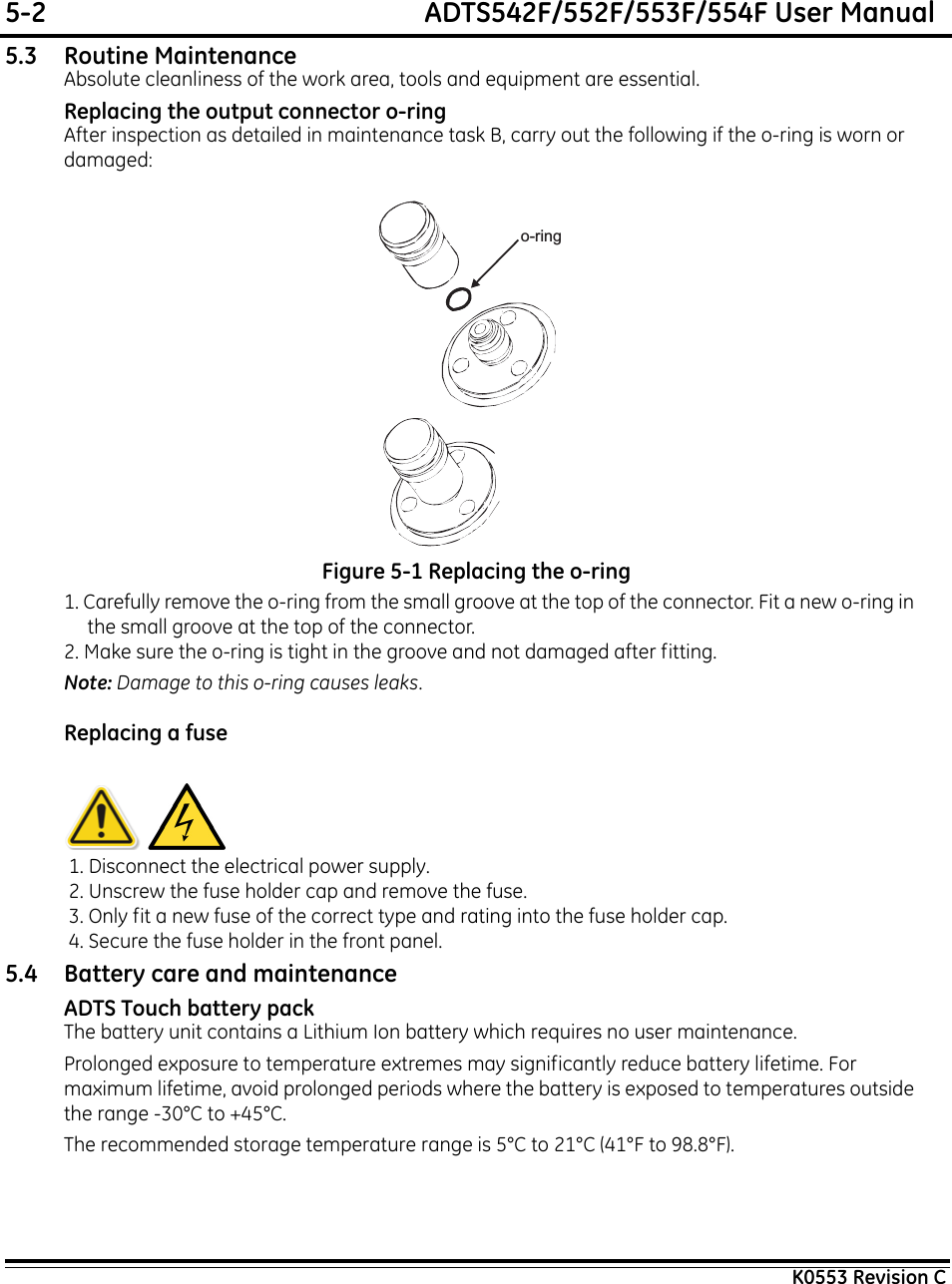 5-2  ADTS542F/552F/553F/554F User ManualK0553 Revision C5.3 Routine MaintenanceAbsolute cleanliness of the work area, tools and equipment are essential.Replacing the output connector o-ringAfter inspection as detailed in maintenance task B, carry out the following if the o-ring is worn or damaged:Figure 5-1 Replacing the o-ring1. Carefully remove the o-ring from the small groove at the top of the connector. Fit a new o-ring in the small groove at the top of the connector.2. Make sure the o-ring is tight in the groove and not damaged after fitting. Note: Damage to this o-ring causes leaks.Replacing a fuse 1. Disconnect the electrical power supply. 2. Unscrew the fuse holder cap and remove the fuse. 3. Only fit a new fuse of the correct type and rating into the fuse holder cap. 4. Secure the fuse holder in the front panel.5.4 Battery care and maintenanceADTS Touch battery packThe battery unit contains a Lithium Ion battery which requires no user maintenance.Prolonged exposure to temperature extremes may significantly reduce battery lifetime. For maximum lifetime, avoid prolonged periods where the battery is exposed to temperatures outside the range -30°C to +45°C.The recommended storage temperature range is 5°C to 21°C (41°F to 98.8°F).o-ring