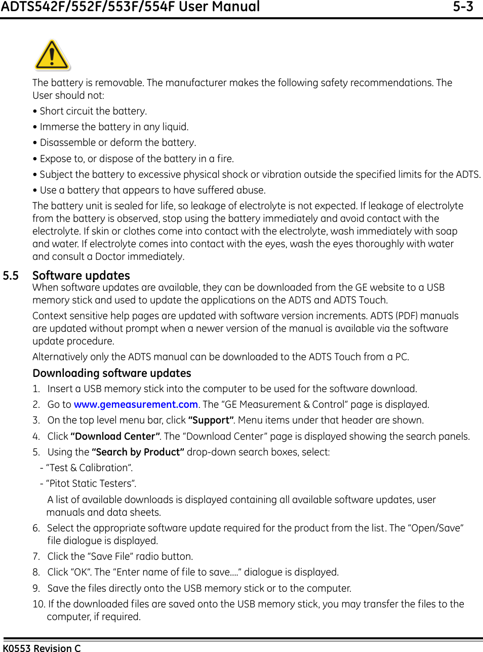 ADTS542F/552F/553F/554F User Manual  5-3K0553 Revision CThe battery is removable. The manufacturer makes the following safety recommendations. The User should not:• Short circuit the battery.• Immerse the battery in any liquid.• Disassemble or deform the battery.• Expose to, or dispose of the battery in a fire.• Subject the battery to excessive physical shock or vibration outside the specified limits for the ADTS.• Use a battery that appears to have suffered abuse.The battery unit is sealed for life, so leakage of electrolyte is not expected. If leakage of electrolyte from the battery is observed, stop using the battery immediately and avoid contact with the electrolyte. If skin or clothes come into contact with the electrolyte, wash immediately with soap and water. If electrolyte comes into contact with the eyes, wash the eyes thoroughly with water and consult a Doctor immediately.5.5 Software updatesWhen software updates are available, they can be downloaded from the GE website to a USB memory stick and used to update the applications on the ADTS and ADTS Touch.Context sensitive help pages are updated with software version increments. ADTS (PDF) manuals are updated without prompt when a newer version of the manual is available via the software update procedure.Alternatively only the ADTS manual can be downloaded to the ADTS Touch from a PC.Downloading software updates1.   Insert a USB memory stick into the computer to be used for the software download.2.   Go to www.gemeasurement.com. The “GE Measurement &amp; Control” page is displayed.3.   On the top level menu bar, click “Support”. Menu items under that header are shown.4.   Click “Download Center”. The “Download Center” page is displayed showing the search panels. 5.   Using the “Search by Product” drop-down search boxes, select:   - “Test &amp; Calibration”.   - “Pitot Static Testers”. A list of available downloads is displayed containing all available software updates, user manuals and data sheets.6.   Select the appropriate software update required for the product from the list. The “Open/Save” file dialogue is displayed.7.   Click the “Save File” radio button.8.   Click “OK”. The “Enter name of file to save....” dialogue is displayed.9.   Save the files directly onto the USB memory stick or to the computer.10. If the downloaded files are saved onto the USB memory stick, you may transfer the files to the computer, if required.