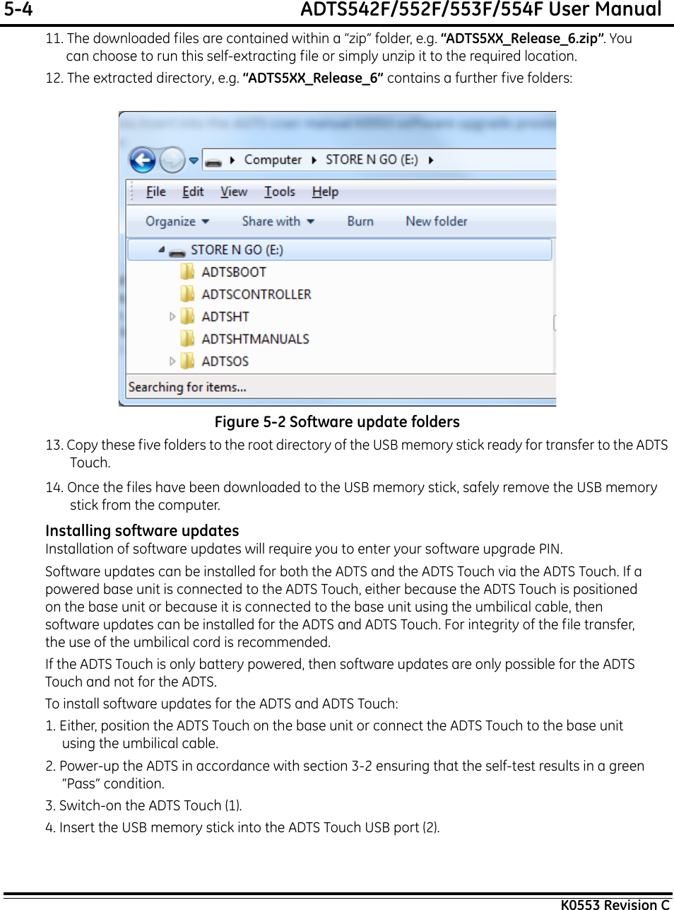 5-4  ADTS542F/552F/553F/554F User ManualK0553 Revision C11. The downloaded files are contained within a “zip” folder, e.g. “ADTS5XX_Release_6.zip”. You can choose to run this self-extracting file or simply unzip it to the required location.12. The extracted directory, e.g. “ADTS5XX_Release_6” contains a further five folders:Figure 5-2 Software update folders13. Copy these five folders to the root directory of the USB memory stick ready for transfer to the ADTS Touch.14. Once the files have been downloaded to the USB memory stick, safely remove the USB memory stick from the computer.Installing software updatesInstallation of software updates will require you to enter your software upgrade PIN.Software updates can be installed for both the ADTS and the ADTS Touch via the ADTS Touch. If a powered base unit is connected to the ADTS Touch, either because the ADTS Touch is positioned on the base unit or because it is connected to the base unit using the umbilical cable, then software updates can be installed for the ADTS and ADTS Touch. For integrity of the file transfer, the use of the umbilical cord is recommended.If the ADTS Touch is only battery powered, then software updates are only possible for the ADTS Touch and not for the ADTS.To install software updates for the ADTS and ADTS Touch:1. Either, position the ADTS Touch on the base unit or connect the ADTS Touch to the base unit using the umbilical cable.2. Power-up the ADTS in accordance with section 3-2 ensuring that the self-test results in a green “Pass” condition.3. Switch-on the ADTS Touch (1). 4. Insert the USB memory stick into the ADTS Touch USB port (2).