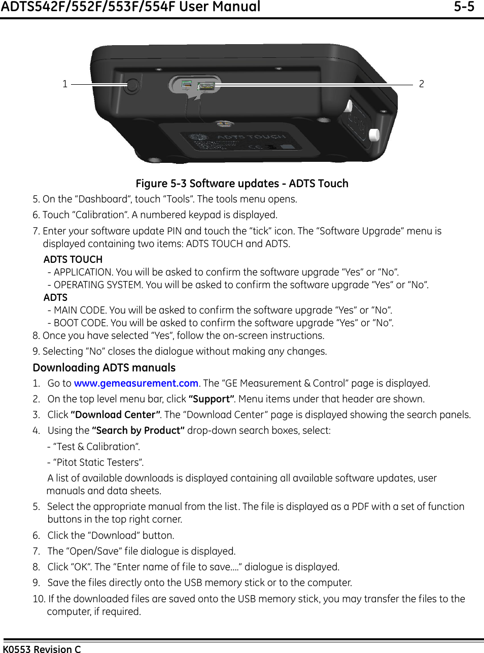 ADTS542F/552F/553F/554F User Manual  5-5K0553 Revision CFigure 5-3 Software updates - ADTS Touch5. On the “Dashboard”, touch “Tools”. The tools menu opens.6. Touch “Calibration”. A numbered keypad is displayed.7. Enter your software update PIN and touch the “tick” icon. The “Software Upgrade” menu is displayed containing two items: ADTS TOUCH and ADTS.ADTS TOUCH- APPLICATION. You will be asked to confirm the software upgrade “Yes” or “No”.- OPERATING SYSTEM. You will be asked to confirm the software upgrade “Yes” or “No”.ADTS- MAIN CODE. You will be asked to confirm the software upgrade “Yes” or “No”.- BOOT CODE. You will be asked to confirm the software upgrade “Yes” or “No”.8. Once you have selected “Yes”, follow the on-screen instructions. 9. Selecting “No” closes the dialogue without making any changes.Downloading ADTS manuals1.   Go to www.gemeasurement.com. The “GE Measurement &amp; Control” page is displayed.2.   On the top level menu bar, click “Support”. Menu items under that header are shown.3.   Click “Download Center”. The “Download Center” page is displayed showing the search panels.4.   Using the “Search by Product” drop-down search boxes, select: - “Test &amp; Calibration”. - “Pitot Static Testers”. A list of available downloads is displayed containing all available software updates, user manuals and data sheets.5.   Select the appropriate manual from the list. The file is displayed as a PDF with a set of function buttons in the top right corner.6.   Click the “Download” button.7.   The “Open/Save” file dialogue is displayed.8.   Click “OK”. The “Enter name of file to save....” dialogue is displayed.9.   Save the files directly onto the USB memory stick or to the computer.10. If the downloaded files are saved onto the USB memory stick, you may transfer the files to the computer, if required.21