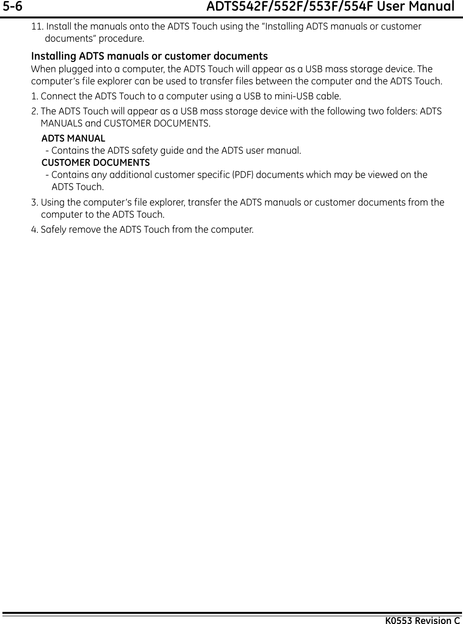 5-6  ADTS542F/552F/553F/554F User ManualK0553 Revision C11. Install the manuals onto the ADTS Touch using the “Installing ADTS manuals or customer documents” procedure.Installing ADTS manuals or customer documentsWhen plugged into a computer, the ADTS Touch will appear as a USB mass storage device. The computer’s file explorer can be used to transfer files between the computer and the ADTS Touch.1. Connect the ADTS Touch to a computer using a USB to mini-USB cable.2. The ADTS Touch will appear as a USB mass storage device with the following two folders: ADTS MANUALS and CUSTOMER DOCUMENTS.ADTS MANUAL- Contains the ADTS safety guide and the ADTS user manual.CUSTOMER DOCUMENTS- Contains any additional customer specific (PDF) documents which may be viewed on the ADTS Touch.3. Using the computer’s file explorer, transfer the ADTS manuals or customer documents from the computer to the ADTS Touch.4. Safely remove the ADTS Touch from the computer.