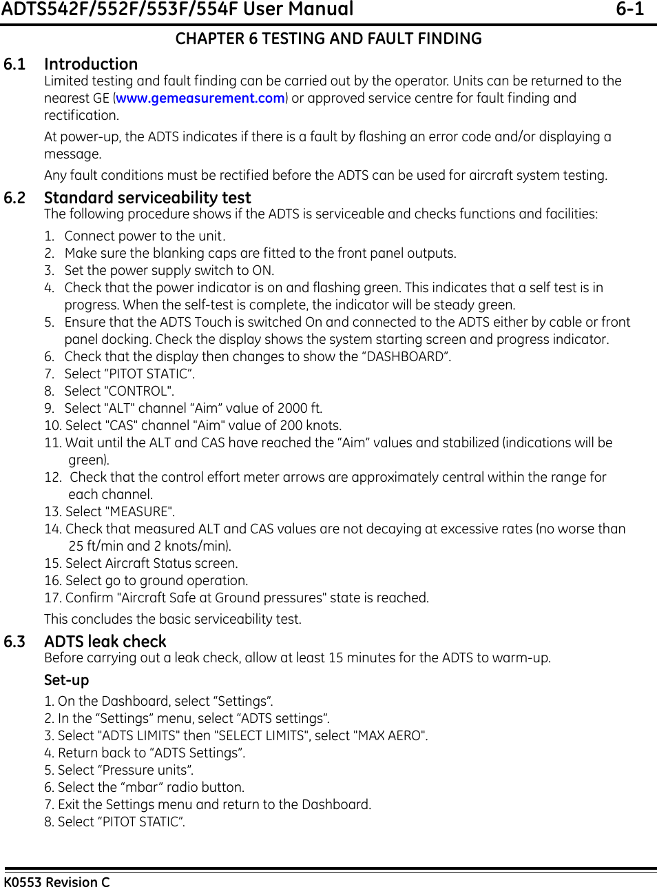 ADTS542F/552F/553F/554F User Manual  6-1K0553 Revision CCHAPTER 6 TESTING AND FAULT FINDING6.1 IntroductionLimited testing and fault finding can be carried out by the operator. Units can be returned to the nearest GE (www.gemeasurement.com) or approved service centre for fault finding and rectification.At power-up, the ADTS indicates if there is a fault by flashing an error code and/or displaying a message.Any fault conditions must be rectified before the ADTS can be used for aircraft system testing.6.2 Standard serviceability testThe following procedure shows if the ADTS is serviceable and checks functions and facilities:1.   Connect power to the unit. 2.   Make sure the blanking caps are fitted to the front panel outputs.3.   Set the power supply switch to ON. 4.   Check that the power indicator is on and flashing green. This indicates that a self test is in progress. When the self-test is complete, the indicator will be steady green.5.   Ensure that the ADTS Touch is switched On and connected to the ADTS either by cable or front panel docking. Check the display shows the system starting screen and progress indicator.6.   Check that the display then changes to show the “DASHBOARD”.7.   Select “PITOT STATIC”.8.   Select &quot;CONTROL&quot;.9.   Select &quot;ALT&quot; channel “Aim” value of 2000 ft.10. Select &quot;CAS&quot; channel &quot;Aim&quot; value of 200 knots.11. Wait until the ALT and CAS have reached the “Aim” values and stabilized (indications will be green).12.  Check that the control effort meter arrows are approximately central within the range for each channel.13. Select &quot;MEASURE&quot;.14. Check that measured ALT and CAS values are not decaying at excessive rates (no worse than 25 ft/min and 2 knots/min).15. Select Aircraft Status screen.16. Select go to ground operation.17. Confirm &quot;Aircraft Safe at Ground pressures&quot; state is reached.This concludes the basic serviceability test.6.3 ADTS leak checkBefore carrying out a leak check, allow at least 15 minutes for the ADTS to warm-up.Set-up1. On the Dashboard, select “Settings”.2. In the “Settings” menu, select “ADTS settings”.3. Select &quot;ADTS LIMITS&quot; then &quot;SELECT LIMITS&quot;, select &quot;MAX AERO&quot;.4. Return back to “ADTS Settings”.5. Select “Pressure units”.6. Select the “mbar” radio button.7. Exit the Settings menu and return to the Dashboard.8. Select “PITOT STATIC”.