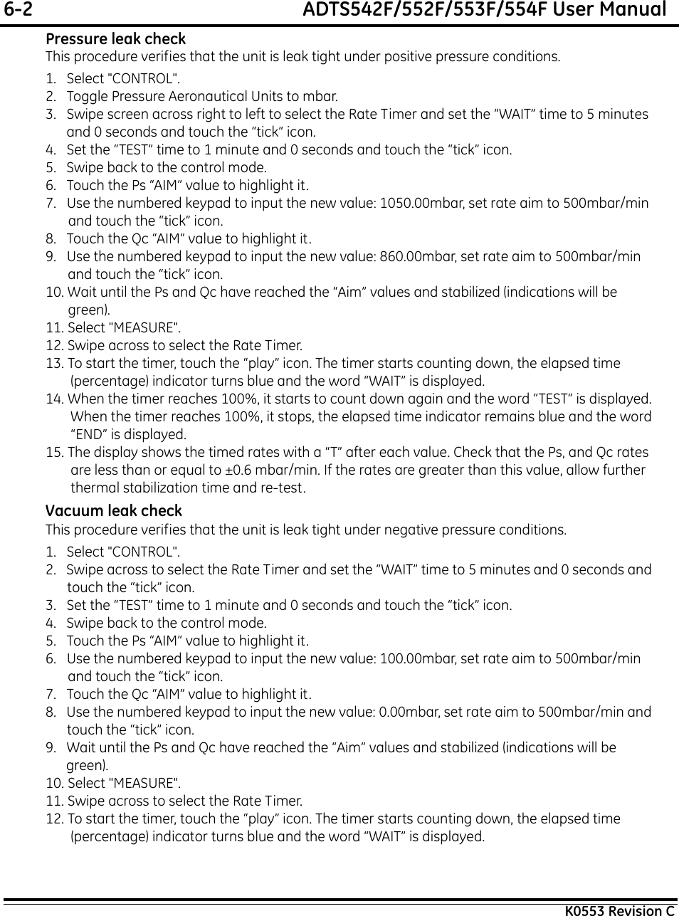 6-2  ADTS542F/552F/553F/554F User ManualK0553 Revision CPressure leak checkThis procedure verifies that the unit is leak tight under positive pressure conditions.1.   Select &quot;CONTROL&quot;.2.   Toggle Pressure Aeronautical Units to mbar.3.   Swipe screen across right to left to select the Rate Timer and set the “WAIT” time to 5 minutes and 0 seconds and touch the “tick” icon.4.   Set the “TEST” time to 1 minute and 0 seconds and touch the “tick” icon.5.   Swipe back to the control mode.6.   Touch the Ps “AIM” value to highlight it.7.   Use the numbered keypad to input the new value: 1050.00mbar, set rate aim to 500mbar/min and touch the “tick” icon.8.   Touch the Qc “AIM” value to highlight it.9.   Use the numbered keypad to input the new value: 860.00mbar, set rate aim to 500mbar/min and touch the “tick” icon.10. Wait until the Ps and Qc have reached the “Aim” values and stabilized (indications will be green).11. Select &quot;MEASURE&quot;.12. Swipe across to select the Rate Timer.13. To start the timer, touch the “play” icon. The timer starts counting down, the elapsed time (percentage) indicator turns blue and the word “WAIT” is displayed.14. When the timer reaches 100%, it starts to count down again and the word “TEST” is displayed. When the timer reaches 100%, it stops, the elapsed time indicator remains blue and the word “END” is displayed.15. The display shows the timed rates with a “T” after each value. Check that the Ps, and Qc rates are less than or equal to ±0.6 mbar/min. If the rates are greater than this value, allow further thermal stabilization time and re-test.Vacuum leak checkThis procedure verifies that the unit is leak tight under negative pressure conditions.1.   Select &quot;CONTROL&quot;.2.   Swipe across to select the Rate Timer and set the “WAIT” time to 5 minutes and 0 seconds and touch the “tick” icon.3.   Set the “TEST” time to 1 minute and 0 seconds and touch the “tick” icon.4.   Swipe back to the control mode.5.   Touch the Ps “AIM” value to highlight it.6.   Use the numbered keypad to input the new value: 100.00mbar, set rate aim to 500mbar/min and touch the “tick” icon.7.   Touch the Qc “AIM” value to highlight it.8.   Use the numbered keypad to input the new value: 0.00mbar, set rate aim to 500mbar/min and touch the “tick” icon.9.   Wait until the Ps and Qc have reached the “Aim” values and stabilized (indications will be green).10. Select &quot;MEASURE&quot;.11. Swipe across to select the Rate Timer.12. To start the timer, touch the “play” icon. The timer starts counting down, the elapsed time (percentage) indicator turns blue and the word “WAIT” is displayed.