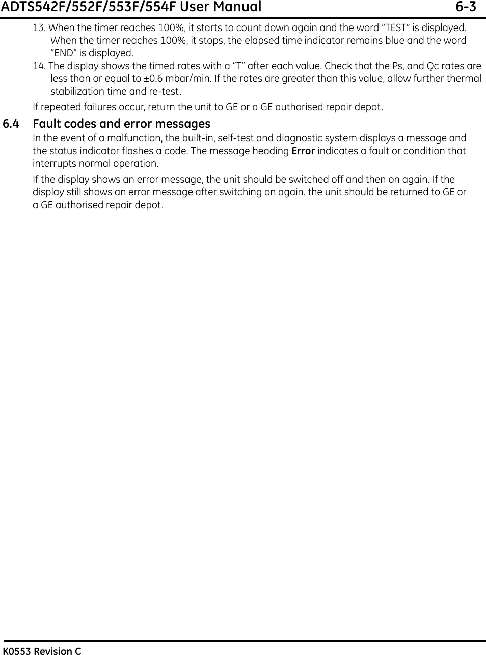 ADTS542F/552F/553F/554F User Manual  6-3K0553 Revision C13. When the timer reaches 100%, it starts to count down again and the word “TEST” is displayed. When the timer reaches 100%, it stops, the elapsed time indicator remains blue and the word “END” is displayed.14. The display shows the timed rates with a “T” after each value. Check that the Ps, and Qc rates are less than or equal to ±0.6 mbar/min. If the rates are greater than this value, allow further thermal stabilization time and re-test.If repeated failures occur, return the unit to GE or a GE authorised repair depot.6.4 Fault codes and error messagesIn the event of a malfunction, the built-in, self-test and diagnostic system displays a message and the status indicator flashes a code. The message heading Error indicates a fault or condition that interrupts normal operation.If the display shows an error message, the unit should be switched off and then on again. If the display still shows an error message after switching on again. the unit should be returned to GE or a GE authorised repair depot.