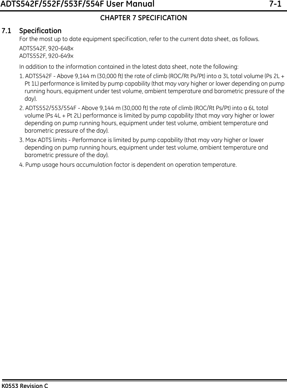 ADTS542F/552F/553F/554F User Manual  7-1K0553 Revision CCHAPTER 7 SPECIFICATION7.1 SpecificationFor the most up to date equipment specification, refer to the current data sheet, as follows.ADTS542F, 920-648xADTS552F, 920-649xIn addition to the information contained in the latest data sheet, note the following:1. ADTS542F - Above 9,144 m (30,000 ft) the rate of climb (ROC/Rt Ps/Pt) into a 3L total volume (Ps 2L + Pt 1L) performance is limited by pump capability (that may vary higher or lower depending on pump running hours, equipment under test volume, ambient temperature and barometric pressure of the day).2. ADTS552/553/554F - Above 9,144 m (30,000 ft) the rate of climb (ROC/Rt Ps/Pt) into a 6L total volume (Ps 4L + Pt 2L) performance is limited by pump capability (that may vary higher or lower depending on pump running hours, equipment under test volume, ambient temperature and barometric pressure of the day).3. Max ADTS limits - Performance is limited by pump capability (that may vary higher or lower depending on pump running hours, equipment under test volume, ambient temperature and barometric pressure of the day).4. Pump usage hours accumulation factor is dependent on operation temperature.