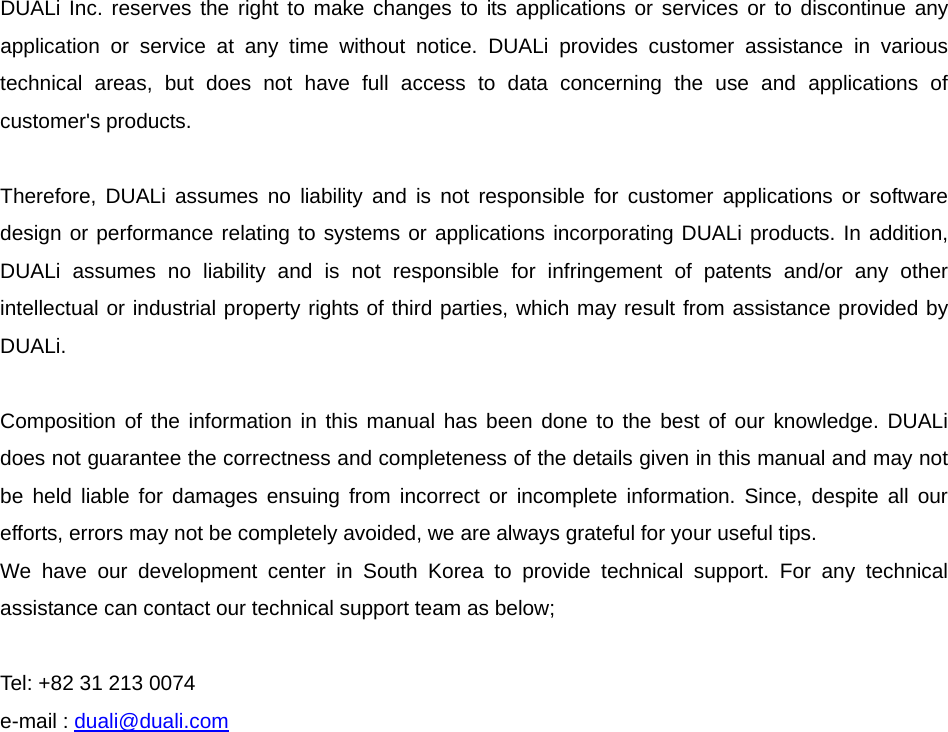      DUALi Inc. reserves the right to make changes to its applications or services or to discontinue any application or service at any time without notice. DUALi provides customer assistance in various technical areas, but does not have full access to data concerning the use and applications of customer&apos;s products.  Therefore, DUALi assumes no liability and is not responsible for customer applications or software design or performance relating to systems or applications incorporating DUALi products. In addition, DUALi assumes no liability and is not responsible for infringement of patents and/or any other intellectual or industrial property rights of third parties, which may result from assistance provided by DUALi.  Composition of the information in this manual has been done to the best of our knowledge. DUALi does not guarantee the correctness and completeness of the details given in this manual and may not be held liable for damages ensuing from incorrect or incomplete information. Since, despite all our efforts, errors may not be completely avoided, we are always grateful for your useful tips. We have our development center in South Korea to provide technical support. For any technical assistance can contact our technical support team as below;  Tel: +82 31 213 0074 e-mail : duali@duali.com 