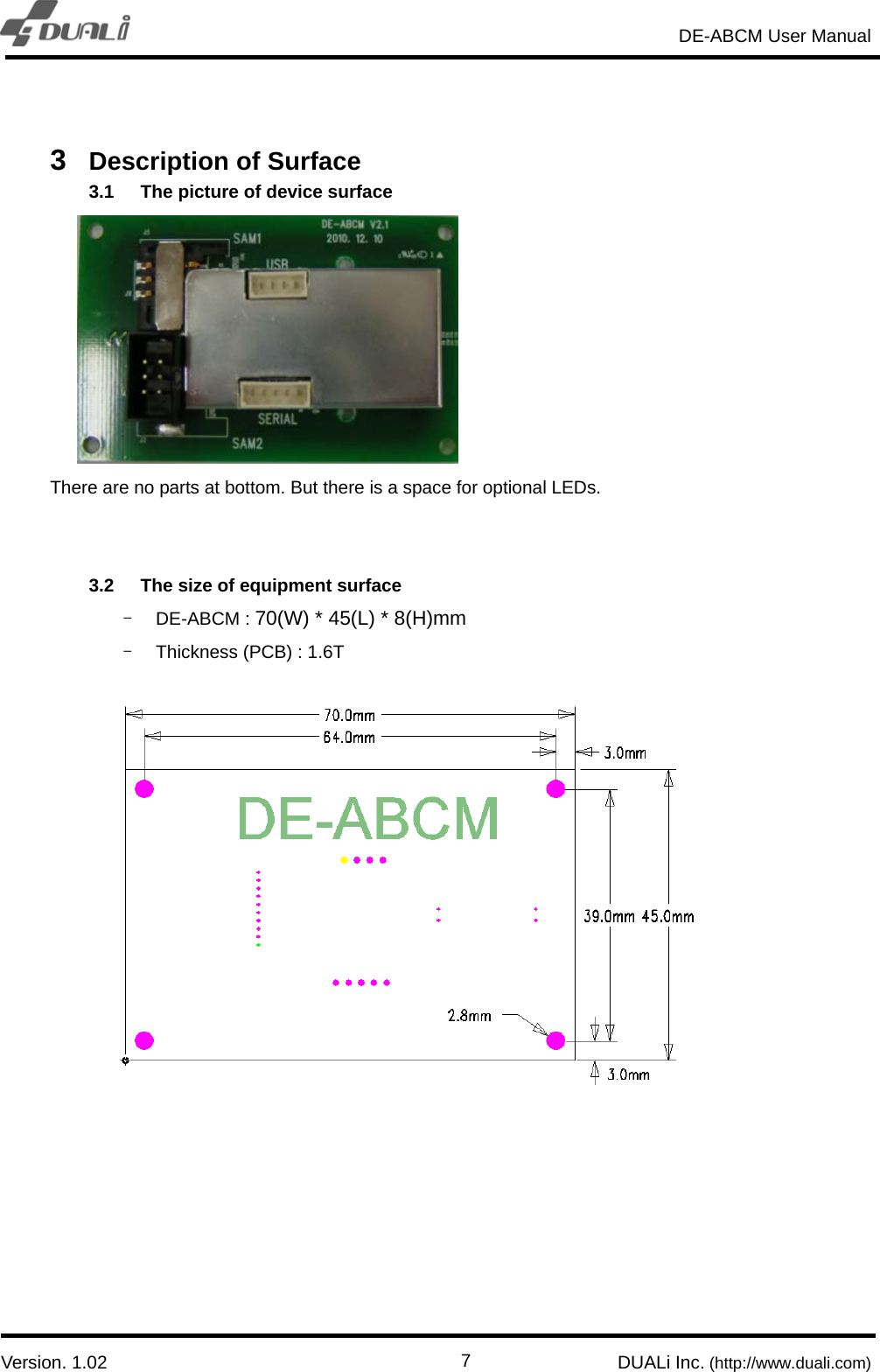                                                                       DE-ABCM User Manual                            Version. 1.02                                                        DUALi Inc. (http://www.duali.com)  7 3  Description of Surface 3.1  The picture of device surface        There are no parts at bottom. But there is a space for optional LEDs.     3.2  The size of equipment surface - DE-ABCM : 70(W) * 45(L) * 8(H)mm -  Thickness (PCB) : 1.6T 