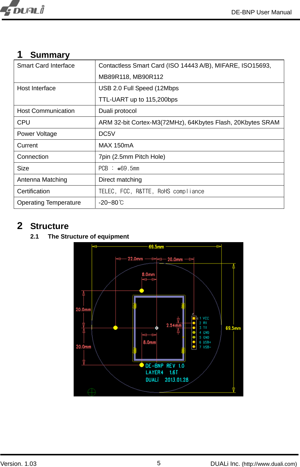                                                                       DE-BNP User Manual                            Version. 1.03                                                        DUALi Inc. (http://www.duali.com)  5 1  Summary Smart Card Interface  Contactless Smart Card (ISO 14443 A/B), MIFARE, ISO15693, MB89R118, MB90R112 Host Interface  USB 2.0 Full Speed (12Mbps TTL-UART up to 115,200bps Host Communication  Duali protocol CPU  ARM 32-bit Cortex-M3(72MHz), 64Kbytes Flash, 20Kbytes SRAMPower Voltage  DC5V Current MAX 150mA Connection    7pin (2.5mm Pitch Hole) Size  PCB : ɸ69.5mm Antenna Matching  Direct matching Certification  TELEC, FCC, R&amp;TTE, RoHS compliance Operating Temperature  -20~80℃  2  Structure 2.1  The Structure of equipment     