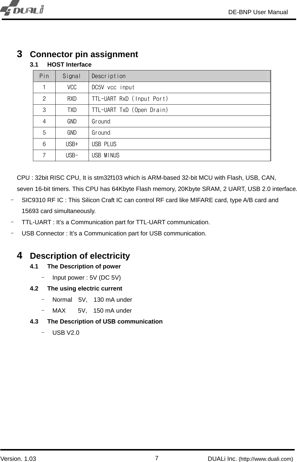                                                                       DE-BNP User Manual                            Version. 1.03                                                        DUALi Inc. (http://www.duali.com)  7 3  Connector pin assignment 3.1 HOST Interface Pin  Signal  Description 1  VCC  DC5V vcc input 2  RXD  TTL-UART RxD (Input Port) 3  TXD  TTL-UART TxD (Open Drain) 4  GND  Ground 5  GND  Ground 6  USB+  USB PLUS  7  USB-  USB MINUS   CPU : 32bit RISC CPU, It is stm32f103 which is ARM-based 32-bit MCU with Flash, USB, CAN, seven 16-bit timers. This CPU has 64Kbyte Flash memory, 20Kbyte SRAM, 2 UART, USB 2.0 interface. -  SIC9310 RF IC : This Silicon Craft IC can control RF card like MIFARE card, type A/B card and 15693 card simultaneously.   -  TTL-UART : It’s a Communication part for TTL-UART communication. -  USB Connector : It’s a Communication part for USB communication.    4  Description of electricity 4.1  The Description of power -  Input power : 5V (DC 5V) 4.2  The using electric current -  Normal  5V,  130 mA under -  MAX    5V,  150 mA under 4.3  The Description of USB communication - USB V2.0  