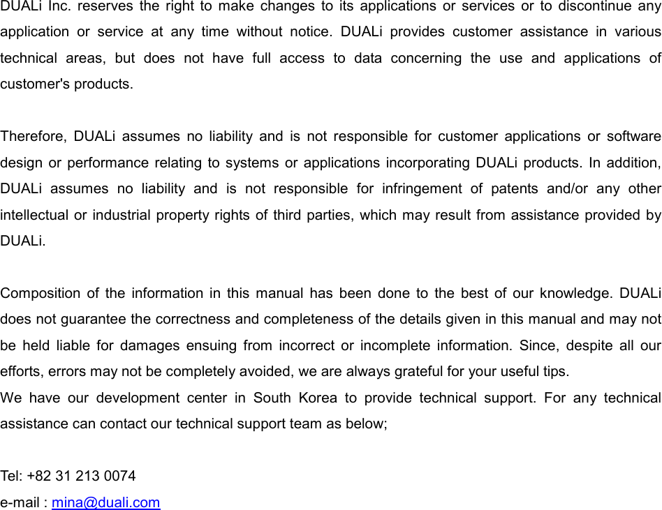  DUALi  Inc.  reserves  the  right  to  make  changes  to  its  applications  or  services  or  to  discontinue  any application  or  service  at  any  time  without  notice.  DUALi  provides  customer  assistance  in  various technical  areas,  but  does  not  have  full  access  to  data  concerning  the  use  and  applications  of customer&apos;s products.  Therefore,  DUALi  assumes  no  liability  and  is  not  responsible  for  customer  applications  or  software design  or performance  relating  to  systems  or  applications  incorporating  DUALi  products.  In  addition, DUALi  assumes  no  liability  and  is  not  responsible  for  infringement  of  patents  and/or  any  other intellectual or  industrial property rights of third parties, which may result from assistance provided by DUALi.  Composition  of  the  information  in  this  manual  has  been  done  to  the  best  of  our  knowledge.  DUALi does not guarantee the correctness and completeness of the details given in this manual and may not be  held  liable  for  damages  ensuing  from  incorrect  or  incomplete  information.  Since,  despite  all  our efforts, errors may not be completely avoided, we are always grateful for your useful tips. We  have  our  development  center  in  South  Korea  to  provide  technical  support.  For  any  technical assistance can contact our technical support team as below;  Tel: +82 31 213 0074 e-mail : mina@duali.com 