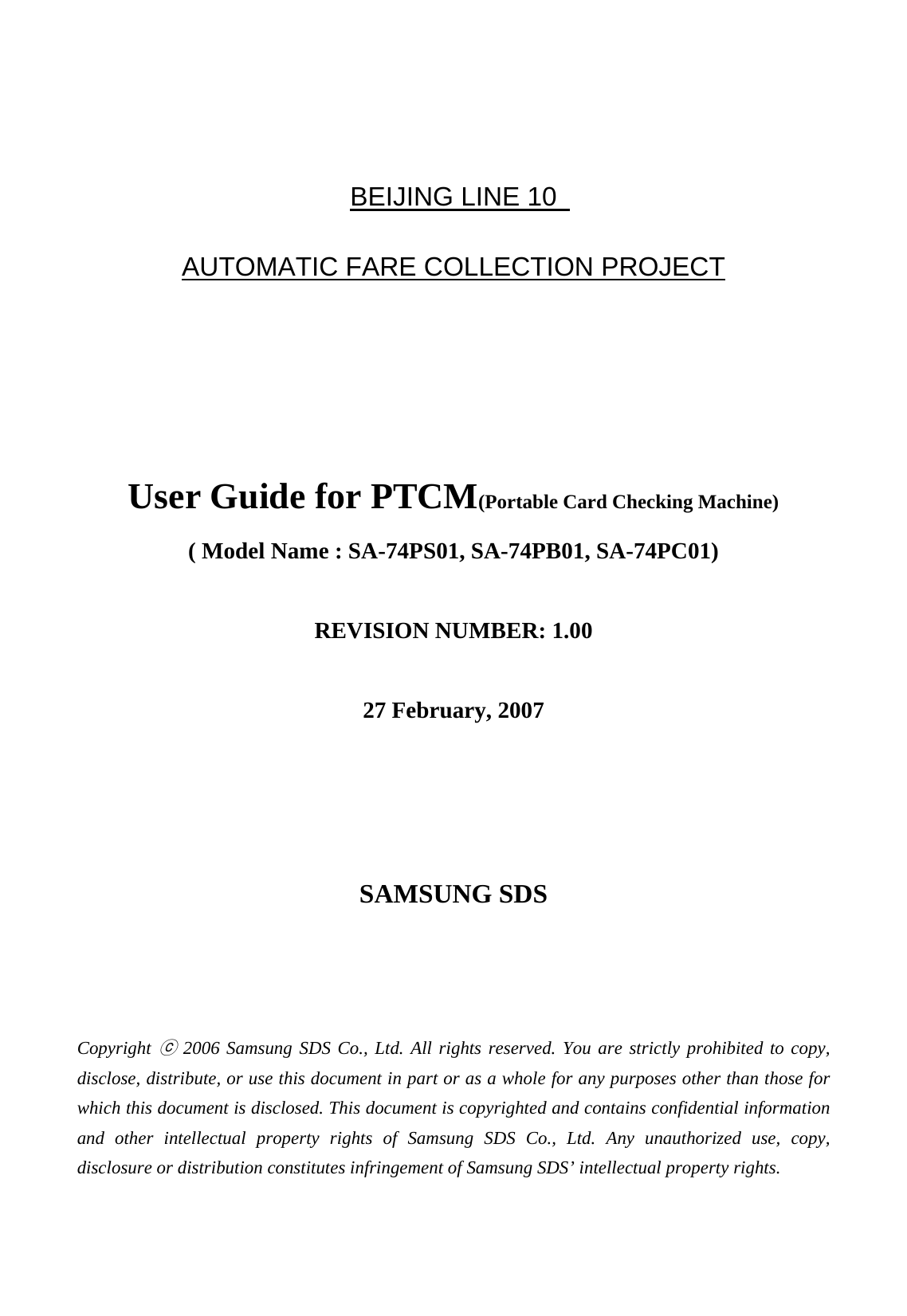   BEIJING LINE 10   AUTOMATIC FARE COLLECTION PROJECT     User Guide for PTCM(Portable Card Checking Machine) ( Model Name : SA-74PS01, SA-74PB01, SA-74PC01)  REVISION NUMBER: 1.00  27 February, 2007     SAMSUNG SDS    Copyright ⓒ 2006 Samsung SDS Co., Ltd. All rights reserved. You are strictly prohibited to copy, disclose, distribute, or use this document in part or as a whole for any purposes other than those for which this document is disclosed. This document is copyrighted and contains confidential information and other intellectual property rights of Samsung SDS Co., Ltd. Any unauthorized use, copy, disclosure or distribution constitutes infringement of Samsung SDS’ intellectual property rights. 