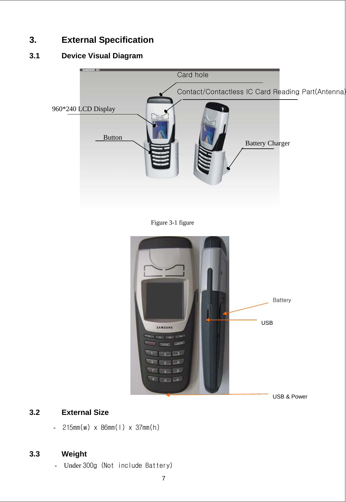 3. External Specification 3.1  Device Visual Diagram    Figure 3-1 figure  Battery USB USB &amp; Power  3.2 External Size -   215mm(w) x 86mm(l) x 37mm(h)  3.3 Weight -  Under 300g（Not include Battery）  7    960*240 LCD Display Card hole Contact/Contactless IC Card Reading Part(Antenna）Battery Charger Button 