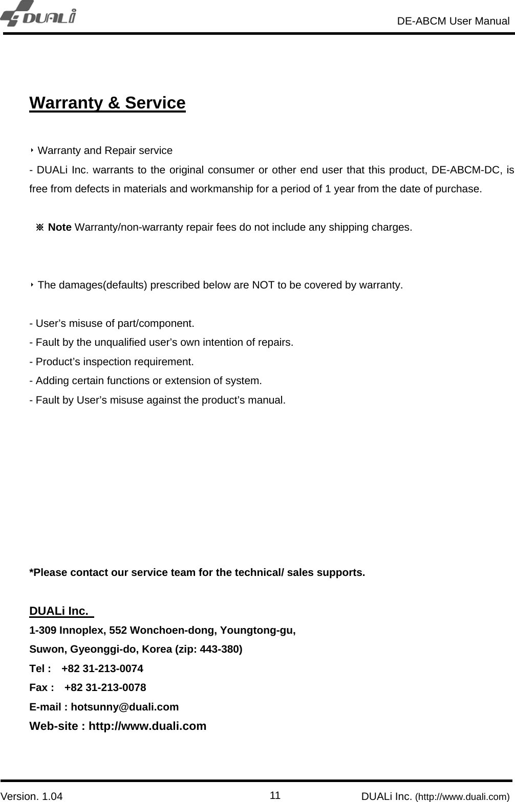                                                                       DE-ABCM User Manual                            Version. 1.04                                                        DUALi Inc. (http://www.duali.com)  11 Warranty &amp; Service  ‣ Warranty and Repair service - DUALi Inc. warrants to the original consumer or other end user that this product, DE-ABCM-DC, is free from defects in materials and workmanship for a period of 1 year from the date of purchase.  ※ Note Warranty/non-warranty repair fees do not include any shipping charges.   ‣ The damages(defaults) prescribed below are NOT to be covered by warranty.  - User’s misuse of part/component. - Fault by the unqualified user’s own intention of repairs.   - Product’s inspection requirement. - Adding certain functions or extension of system. - Fault by User’s misuse against the product’s manual.         *Please contact our service team for the technical/ sales supports.  DUALi Inc.   1-309 Innoplex, 552 Wonchoen-dong, Youngtong-gu, Suwon, Gyeonggi-do, Korea (zip: 443-380) Tel :  +82 31-213-0074 Fax :  +82 31-213-0078 E-mail : hotsunny@duali.com Web-site : http://www.duali.com   