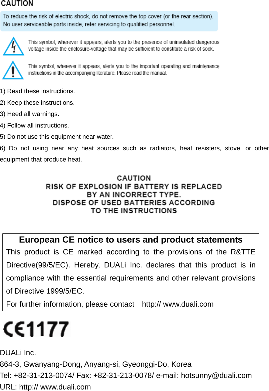  1) Read these instructions. 2) Keep these instructions. 3) Heed all warnings. 4) Follow all instructions.   5) Do not use this equipment near water. 6) Do not using near any heat sources such as radiators, heat resisters, stove, or other equipment that produce heat.   European CE notice to users and product statements This product is CE marked according to the provisions of the R&amp;TTE Directive(99/5/EC). Hereby, DUALi Inc. declares that this product is in compliance with the essential requirements and other relevant provisions of Directive 1999/5/EC.   For further information, please contact  http:// www.duali.com    DUALi Inc. 864-3, Gwanyang-Dong, Anyang-si, Gyeonggi-Do, Korea   Tel: +82-31-213-0074/ Fax: +82-31-213-0078/ e-mail: hotsunny@duali.com URL: http:// www.duali.com 