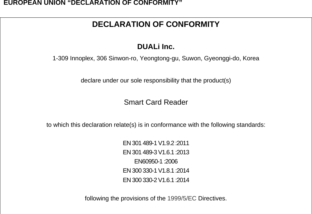  EUROPEAN UNION “DECLARATION OF CONFORMITY”  DECLARATION OF CONFORMITY  DUALi Inc. 1-309 Innoplex, 306 Sinwon-ro, Yeongtong-gu, Suwon, Gyeonggi-do, Korea    declare under our sole responsibility that the product(s)  Smart Card Reader  to which this declaration relate(s) is in conformance with the following standards:  EN 301 489-1 V1.9.2 :2011 EN 301 489-3 V1.6.1 :2013 EN60950-1 :2006 EN 300 330-1 V1.8.1 :2014 EN 300 330-2 V1.6.1 :2014  following the provisions of the 1999/5/EC Directives.    