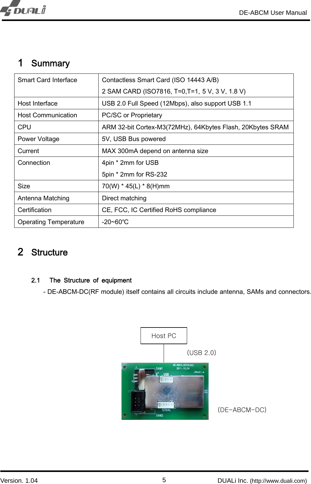                                                                       DE-ABCM User Manual                            Version. 1.04                                                        DUALi Inc. (http://www.duali.com)  5 1 Summary Smart Card Interface  Contactless Smart Card (ISO 14443 A/B) 2 SAM CARD (ISO7816, T=0,T=1, 5 V, 3 V, 1.8 V) Host Interface  USB 2.0 Full Speed (12Mbps), also support USB 1.1 Host Communication  PC/SC or Proprietary CPU  ARM 32-bit Cortex-M3(72MHz), 64Kbytes Flash, 20Kbytes SRAMPower Voltage  5V, USB Bus powered Current  MAX 300mA depend on antenna size Connection    4pin * 2mm for USB 5pin * 2mm for RS-232 Size  70(W) * 45(L) * 8(H)mm Antenna Matching  Direct matching Certification  CE, FCC, IC Certified RoHS compliance Operating Temperature  -20~60℃  2 Structure  2.1 The  Structure  of  equipment - DE-ABCM-DC(RF module) itself contains all circuits include antenna, SAMs and connectors.                 Host PC (DE-ABCM-DC)   (USB 2.0)