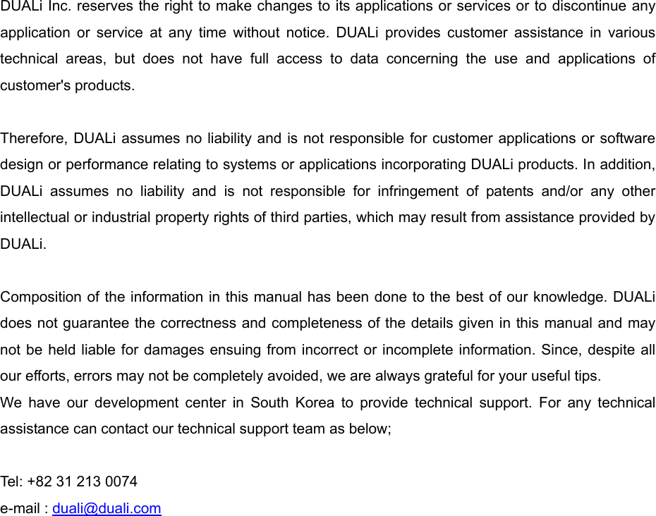    DUALi Inc. reserves the right to make changes to its applications or services or to discontinue any application or service at any time without notice. DUALi provides customer assistance in various technical areas, but does not have full access to data concerning the use and applications of customer&apos;s products.  Therefore, DUALi assumes no liability and is not responsible for customer applications or software design or performance relating to systems or applications incorporating DUALi products. In addition, DUALi assumes no liability and is not responsible for infringement of patents and/or any other intellectual or industrial property rights of third parties, which may result from assistance provided by DUALi.  Composition of the information in this manual has been done to the best of our knowledge. DUALi does not guarantee the correctness and completeness of the details given in this manual and may not be held liable for damages ensuing from incorrect or incomplete information. Since, despite all our efforts, errors may not be completely avoided, we are always grateful for your useful tips. We have our development center in South Korea to provide technical support. For any technical assistance can contact our technical support team as below;  Tel: +82 31 213 0074 e-mail : duali@duali.com 