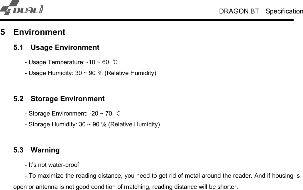 DRAGON BT    Specification   5  Environment 5.1  Usage Environment   - Usage Temperature: -10 ~ 60  ℃   - Usage Humidity: 30 ~ 90 % (Relative Humidity)  5.2  Storage Environment   - Storage Environment: -20 ~ 70  ℃   - Storage Humidity: 30 ~ 90 % (Relative Humidity)  5.3  Warning     - It’s not water-proof   - To maximize the reading distance, you need to get rid of metal around the reader. And if housing is open or antenna is not good condition of matching, reading distance will be shorter. 