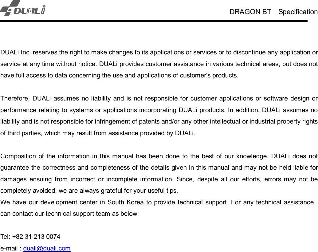 DRAGON BT    Specification    DUALi Inc. reserves the right to make changes to its applications or services or to discontinue any application or service at any time without notice. DUALi provides customer assistance in various technical areas, but does not have full access to data concerning the use and applications of customer&apos;s products.  Therefore,  DUALi  assumes  no  liability  and is not  responsible for  customer applications  or  software  design or performance relating to systems or applications incorporating DUALi products. In addition, DUALi assumes no liability and is not responsible for infringement of patents and/or any other intellectual or industrial property rights of third parties, which may result from assistance provided by DUALi.  Composition of  the information in this  manual  has been  done  to the  best  of  our  knowledge.  DUALi  does  not guarantee the correctness and completeness of the details given in this manual and may not be held liable for damages  ensuing  from  incorrect  or  incomplete  information.  Since,  despite  all  our  efforts,  errors  may  not  be completely avoided, we are always grateful for your useful tips. We have  our development  center in  South Korea  to provide  technical  support. For  any  technical  assistance can contact our technical support team as below;  Tel: +82 31 213 0074 e-mail : duali@duali.com               