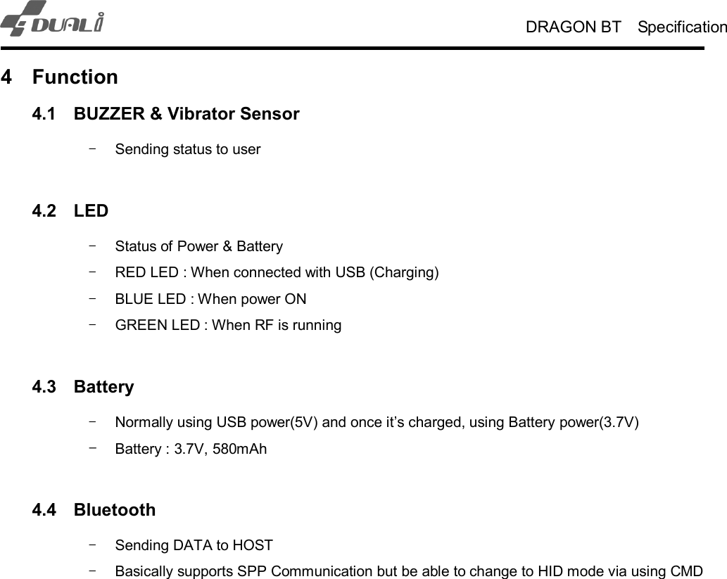 DRAGON BT    Specification   4  Function 4.1  BUZZER &amp; Vibrator Sensor -  Sending status to user  4.2  LED -  Status of Power &amp; Battery   -  RED LED : When connected with USB (Charging) -  BLUE LED : When power ON   -  GREEN LED : When RF is running    4.3  Battery -  Normally using USB power(5V) and once it’s charged, using Battery power(3.7V) - Battery : 3.7V, 580mAh    4.4  Bluetooth -  Sending DATA to HOST -  Basically supports SPP Communication but be able to change to HID mode via using CMD    