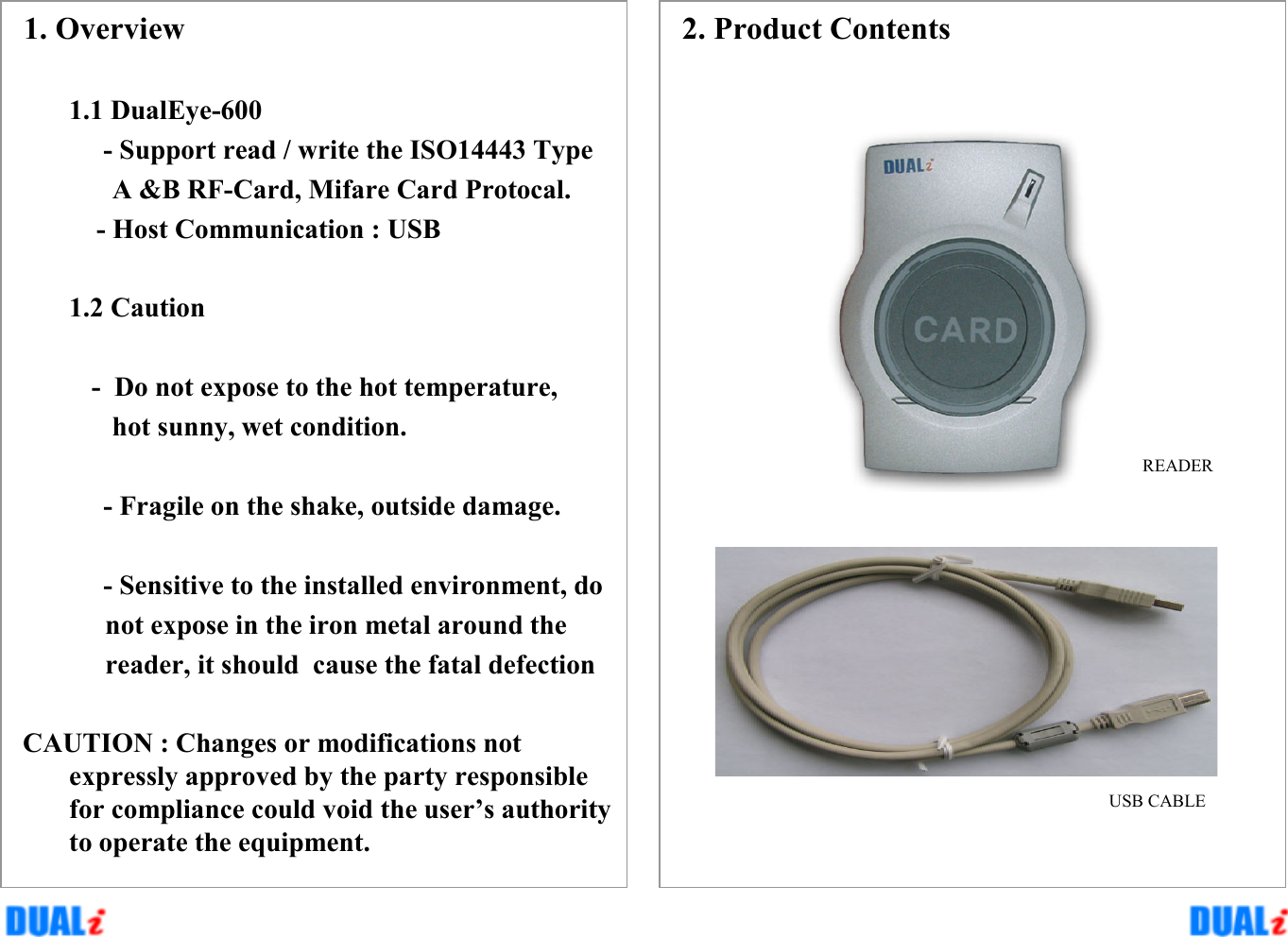 2. Product ContentsREADERUSB CABLE1. Overview1.1 DualEye-600- Support read / write the ISO14443 TypeA &amp;B RF-Card, Mifare Card Protocal.- Host Communication : USB1.2 Caution- Do not expose to the hot temperature, hot sunny, wet condition.- Fragile on the shake, outside damage.- Sensitive to the installed environment, do not expose in the iron metal around thereader, it should  cause the fatal defectionCAUTION : Changes or modifications not expressly approved by the party responsible for compliance could void the user’s authority to operate the equipment.
