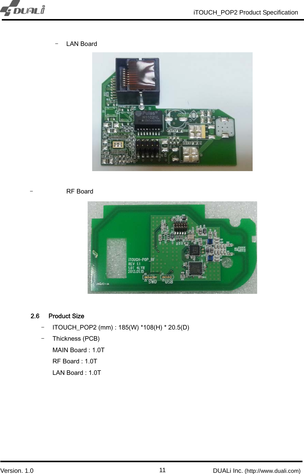                                                          iTOUCH_POP2 Product Specification                          `  Version. 1.0                                                         DUALi Inc. (http://www.duali.com)  11- LAN Board   - RF Board   2.6 Product Size - ITOUCH_POP2 (mm) : 185(W) *108(H) * 20.5(D) - Thickness (PCB)   MAIN Board : 1.0T RF Board : 1.0T LAN Board : 1.0T      