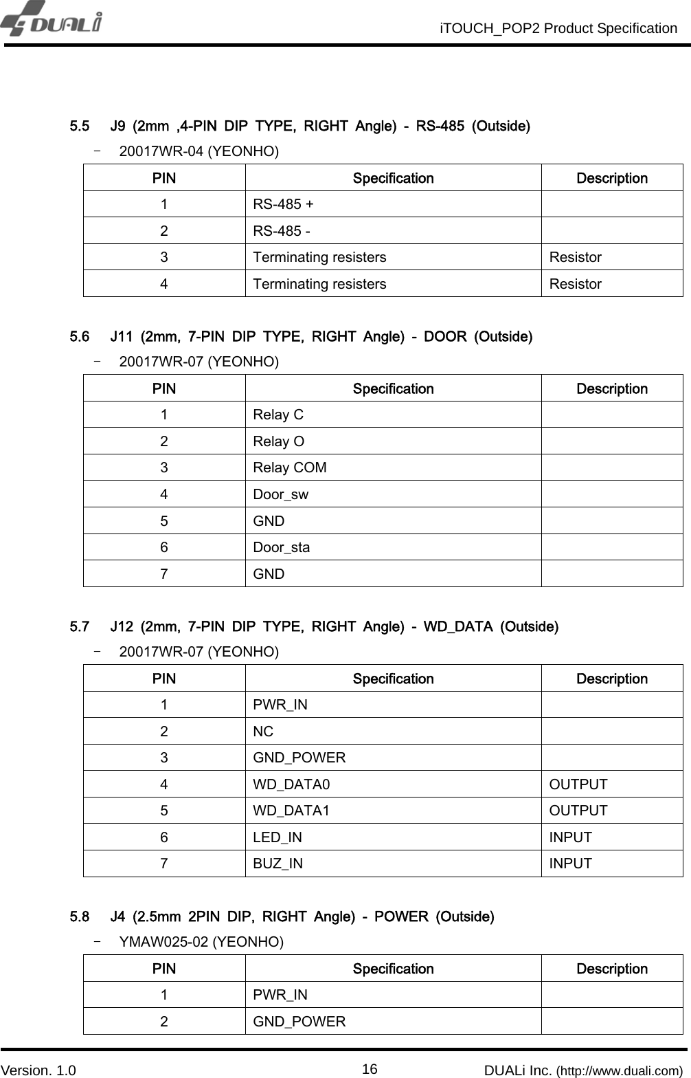                                                          iTOUCH_POP2 Product Specification                          `  Version. 1.0                                                         DUALi Inc. (http://www.duali.com)  16 5.5 J9  (2mm  ,4-PIN  DIP  TYPE,  RIGHT  Angle)  -  RS-485  (Outside) - 20017WR-04 (YEONHO) PIN  Specification  Description 1  RS-485 +   2  RS-485 -   3  Terminating resisters  Resistor 4  Terminating resisters  Resistor  5.6 J11  (2mm,  7-PIN  DIP  TYPE,  RIGHT  Angle)  -  DOOR  (Outside) - 20017WR-07 (YEONHO) PIN  Specification  Description 1  Relay C   2  Relay O   3  Relay COM   4  Door_sw   5  GND   6  Door_sta   7  GND    5.7 J12  (2mm,  7-PIN  DIP  TYPE,  RIGHT  Angle)  -  WD_DATA  (Outside) - 20017WR-07 (YEONHO) PIN  Specification  Description 1  PWR_IN   2  NC   3  GND_POWER   4  WD_DATA0  OUTPUT 5  WD_DATA1  OUTPUT 6  LED_IN  INPUT 7  BUZ_IN  INPUT  5.8 J4  (2.5mm  2PIN  DIP,  RIGHT  Angle)  -  POWER  (Outside) - YMAW025-02 (YEONHO) PIN  Specification  Description 1  PWR_IN   2  GND_POWER   