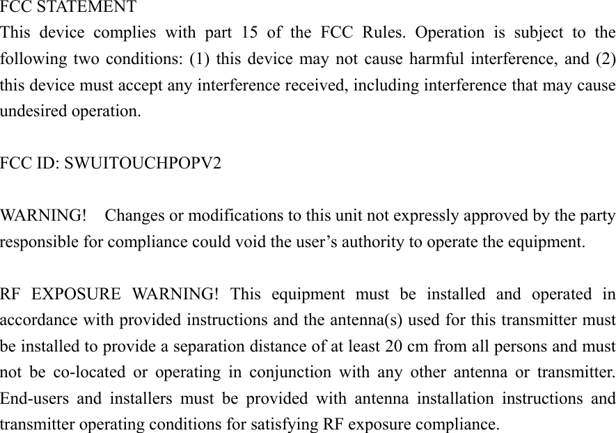  FCC STATEMENT This  device  complies  with  part  15  of  the  FCC  Rules.  Operation  is  subject  to  the following  two conditions: (1) this device may not cause harmful interference,  and  (2) this device must accept any interference received, including interference that may cause undesired operation.  FCC ID: SWUITOUCHPOPV2 WARNING!  Changes or modifications to this unit not expressly approved by the party responsible for compliance could void the user’s authority to operate the equipment.  RF  EXPOSURE  WARNING!  This  equipment  must  be  installed  and  operated  in accordance with provided instructions and the antenna(s) used for this transmitter must be installed to provide a separation distance of at least 20 cm from all persons and must not  be  co-located  or  operating  in  conjunction  with  any  other  antenna  or  transmitter. End-users  and  installers  must  be  provided  with  antenna  installation  instructions  and transmitter operating conditions for satisfying RF exposure compliance.    