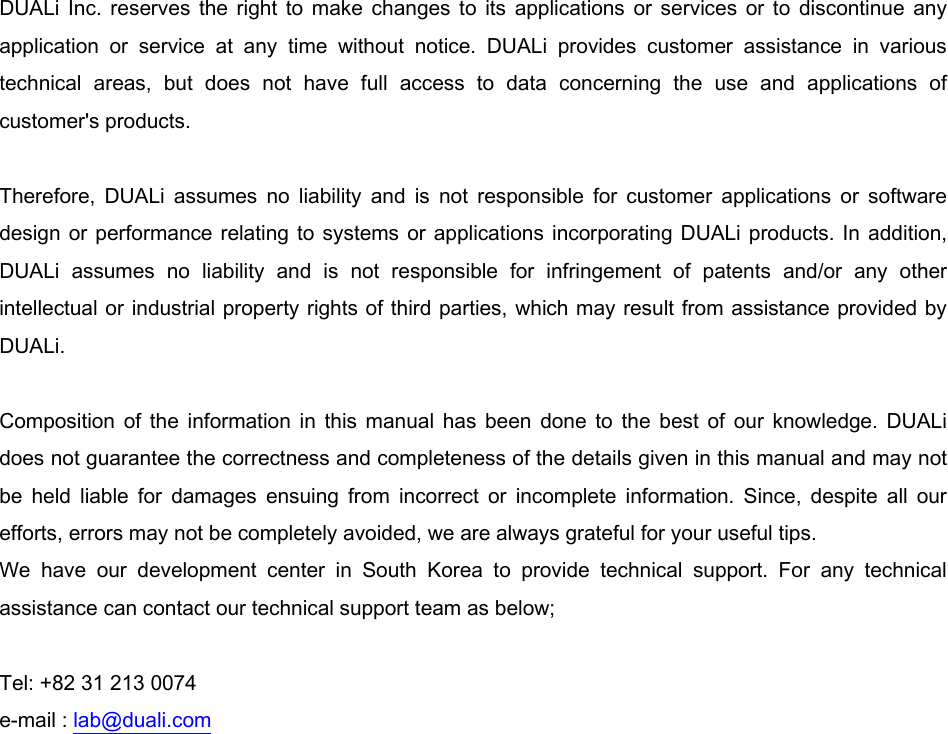      DUALi  Inc.  reserves  the right to  make  changes  to  its  applications  or  services  or  to  discontinue any application  or  service  at  any  time  without  notice.  DUALi  provides  customer  assistance  in  various technical  areas,  but  does  not  have  full  access  to  data  concerning  the  use  and  applications  of customer&apos;s products.  Therefore,  DUALi  assumes  no  liability  and  is  not  responsible  for  customer  applications  or  software design or  performance relating to  systems or applications incorporating DUALi products. In addition, DUALi  assumes  no  liability  and  is  not  responsible  for  infringement  of  patents  and/or  any  other intellectual or industrial property rights of third parties, which may result from assistance provided by DUALi.  Composition  of  the  information  in  this  manual  has  been  done  to  the  best  of  our  knowledge.  DUALi does not guarantee the correctness and completeness of the details given in this manual and may not be  held  liable  for  damages  ensuing  from  incorrect  or  incomplete  information.  Since,  despite  all  our efforts, errors may not be completely avoided, we are always grateful for your useful tips. We  have  our  development  center  in  South  Korea  to  provide  technical  support.  For  any  technical assistance can contact our technical support team as below;  Tel: +82 31 213 0074 e-mail : lab@duali.com 