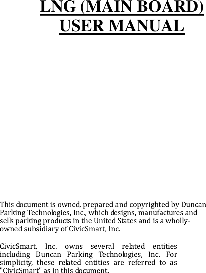        LNG (MAIN BOARD) USER MANUAL               This document is owned, prepared and copyrighted by Duncan Parking Technologies, Inc., which designs, manufactures and sells parking products in the United States and is a wholly-owned subsidiary of CivicSmart, Inc. CivicSmart,  Inc.  owns  several  related  entities including  Duncan  Parking  Technologies,  Inc.  For simplicity,  these  related  entities  are  referred  to  as &quot;CivicSmart&quot; as in this document.          