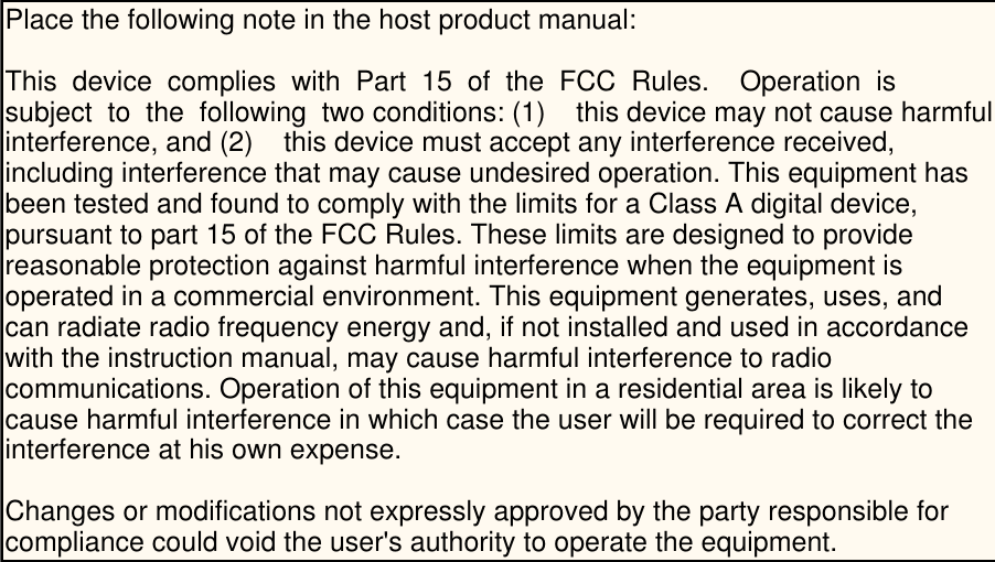   Place the following note in the host product manual: This  device  complies  with  Part  15  of  the  FCC  Rules.    Operation  is  subject  to  the  following  two conditions: (1)    this device may not cause harmfulinterference, and (2)    this device must accept any interference received, including interference that may cause undesired operation. This equipment has been tested and found to comply with the limits for a Class A digital device, pursuant to part 15 of the FCC Rules. These limits are designed to provide reasonable protection against harmful interference when the equipment is operated in a commercial environment. This equipment generates, uses, and can radiate radio frequency energy and, if not installed and used in accordance with the instruction manual, may cause harmful interference to radio communications. Operation of this equipment in a residential area is likely to cause harmful interference in which case the user will be required to correct the interference at his own expense.Changes or modifications not expressly approved by the party responsible for compliance could void the user&apos;s authority to operate the equipment.