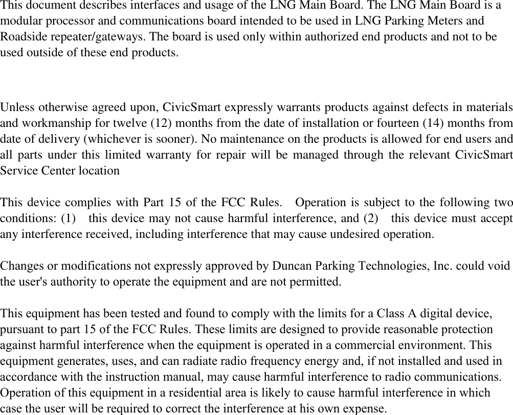    This document describes interfaces and usage of the LNG Main Board. The LNG Main Board is a modular processor and communications board intended to be used in LNG Parking Meters and Roadside repeater/gateways. The board is used only within authorized end products and not to be used outside of these end products.    Unless otherwise agreed upon, CivicSmart expressly warrants products against defects in materials and workmanship for twelve (12) months from the date of installation or fourteen (14) months from date of delivery (whichever is sooner). No maintenance on the products is allowed for end users and all parts under this limited warranty for repair will be managed  through the relevant CivicSmart Service Center location  This device complies with Part 15 of the FCC Rules.    Operation is subject to the following two conditions: (1)    this device may not cause harmful interference, and (2)    this device must accept any interference received, including interference that may cause undesired operation.    Changes or modifications not expressly approved by Duncan Parking Technologies, Inc. could void the user&apos;s authority to operate the equipment and are not permitted.This equipment has been tested and found to comply with the limits for a Class A digital device, pursuant to part 15 of the FCC Rules. These limits are designed to provide reasonable protection against harmful interference when the equipment is operated in a commercial environment. This equipment generates, uses, and can radiate radio frequency energy and, if not installed and used in accordance with the instruction manual, may cause harmful interference to radio communications. Operation of this equipment in a residential area is likely to cause harmful interference in which case the user will be required to correct the interference at his own expense. 