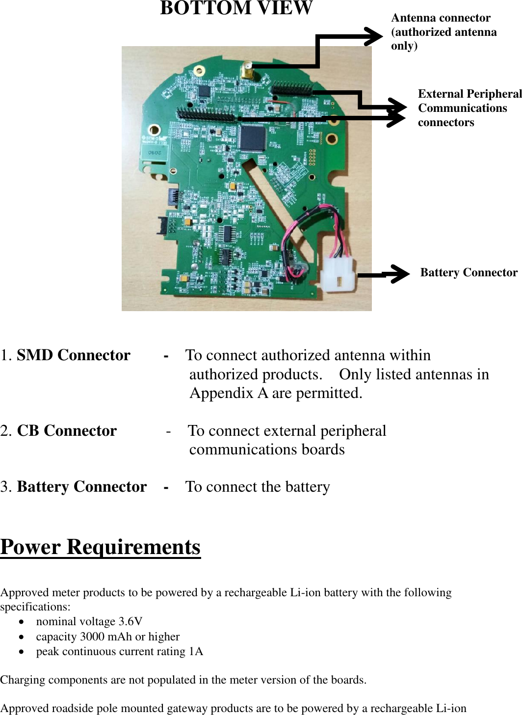                      1. SMD Connector        -  To connect authorized antenna within     authorized products.    Only listed antennas in     Appendix A are permitted.  2. CB Connector            -  To connect external peripheral    communications boards  3. Battery Connector    -  To connect the battery         Power Requirements  Approved meter products to be powered by a rechargeable Li-ion battery with the following specifications: • nominal voltage 3.6V   • capacity 3000 mAh or higher • peak continuous current rating 1A  Charging components are not populated in the meter version of the boards.  Approved roadside pole mounted gateway products are to be powered by a rechargeable Li-ion BOTTOM VIEW Battery Connector External Peripheral Communications connectors Antenna connector (authorized antenna only) 