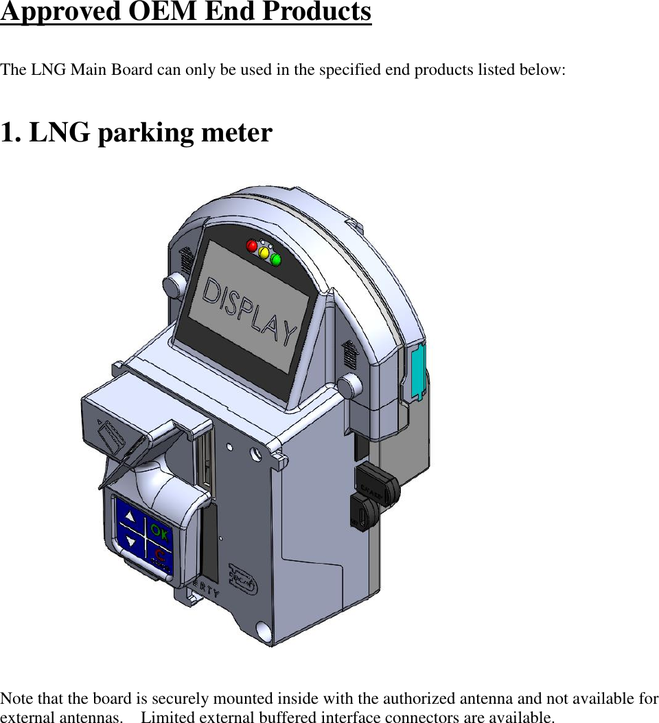 Approved OEM End Products  The LNG Main Board can only be used in the specified end products listed below:  1. LNG parking meter                             Note that the board is securely mounted inside with the authorized antenna and not available for external antennas.    Limited external buffered interface connectors are available.  