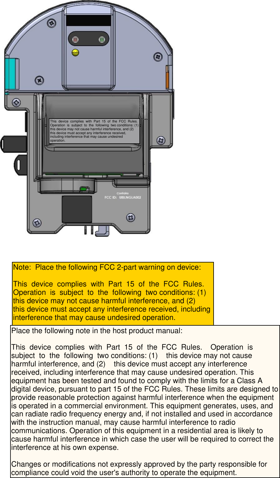  Note:  Place the following FCC 2-part warning on device: This  device  complies  with  Part  15  of  the  FCC  Rules.    Operation  is  subject  to  the  following  two conditions: (1)this device may not cause harmful interference, and (2)    this device must accept any interference received, including interference that may cause undesired operation. This  device  complies  with  Part  15  of  the  FCC  Rules.Operation  is  subject  to  the  following  two conditions: (1)this device may not cause harmful interference, and (2)    this device must accept any interference received, including interference that may cause undesired operation. Place the following note in the host product manual: This  device  complies  with  Part  15  of  the  FCC  Rules.    Operation  is  subject  to  the  following  two conditions: (1)    this device may not cause harmful interference, and (2)    this device must accept any interference received, including interference that may cause undesired operation. This equipment has been tested and found to comply with the limits for a Class A digital device, pursuant to part 15 of the FCC Rules. These limits are designed toprovide reasonable protection against harmful interference when the equipment is operated in a commercial environment. This equipment generates, uses, and can radiate radio frequency energy and, if not installed and used in accordance with the instruction manual, may cause harmful interference to radio communications. Operation of this equipment in a residential area is likely to cause harmful interference in which case the user will be required to correct the interference at his own expense.Changes or modifications not expressly approved by the party responsible for compliance could void the user&apos;s authority to operate the equipment.